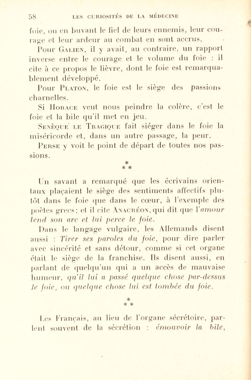 foie, ou eu buvant le liel de leurs ennemis, leur cou¬ rage et leur ardeur au combat en sont accrus. Pour Galien, il y avait, au contraire, un rapport inverse entre le courage et le volume du foie : il cite à ce propos le lièvre, dont le foie est remarqua¬ blement développé. Pour Platon, le foie est le siège des passions charnelles. Si Horace veut nous peindre la colère, c’est le foie et la bile qu’il met en jeu. Senèque le Tragique fait siéger dans le foie la miséricorde et, dans un autre passage, la peur. Perse y voit le point de départ de toides nos pas¬ sions. * * * Un savant a remarqué que les écrivains orien¬ taux plaçaient le siège des sentiments affectifs plu¬ tôt dans le foie que dans le cœur, à l’exemple des poètes grecs; ('I il cite Anacréon, qui dit que Ynmour tend son arc et lui, perce le foie. Dans le langage vulgaire, les Allemands disent aussi : Tirer ses paroles du foie, pour dire parler avec sincérité et sans détour, comme si cet organe était le siège de la franchise. Ils disent aussi, en parlant de quelqu'un qui a un accès de mauvaise humeur, cpTil lui a passé quelque chose par-dessus Je fine, ou quelque chose lui est tombée du foie. * * * Les Français, au lieu de l’organe sécrétoire, par¬ lent souvent de la sécrétion : émouvoir la hile,