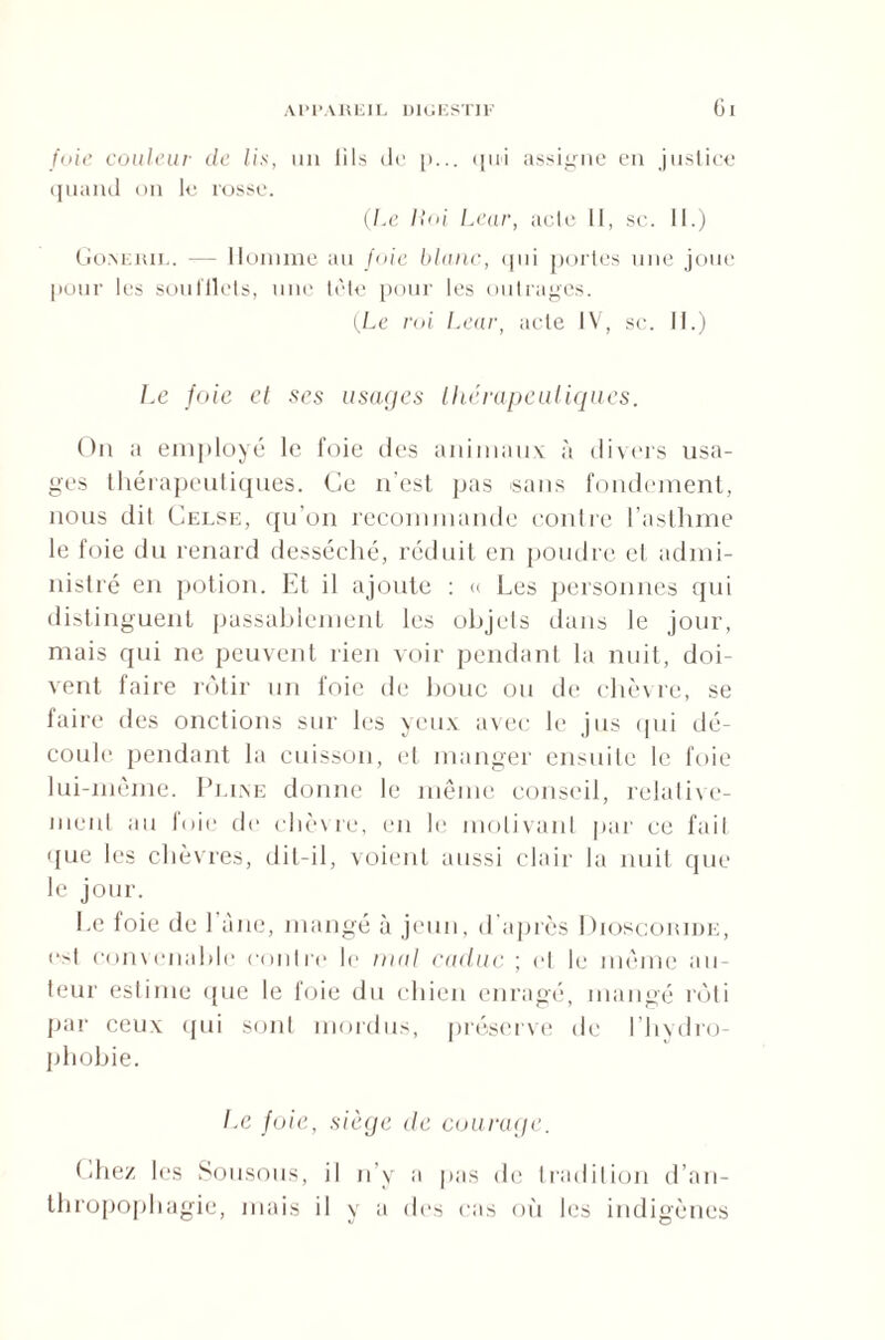 fuie couleur de lis, un iils de p... <111i assigne en justice quand on le rosse. (Le liai Lear, acte II, sc. II.) Go.neril. -— Homme au fuie blanc, qui portes une joue pour les soufflets, une tête pour les outrages. (Le roi Lear, acte IV, sc. II.) Le foie et ses usages thérapeutiques. On a employé le foie des animaux à divers usa¬ ges thérapeutiques. Ce n'est pas sans fondement, nous dit Celse, qu’on recommande contre l’asthme le foie du renard desséché, réduit en poudre el admi¬ nistré en potion. Et il ajoute : « Les personnes qui distinguent passablement les objets dans le jour, mais qui ne peuvent rien voir pendant la nuit, doi¬ vent faire rôtir un foie de bouc ou de chèvre, se faire des onctions sur les yeux avec le jus qui dé¬ coule pendant la cuisson, et manger ensuite le foie lui-même. Pline donne le même conseil, relative¬ ment au foie de chèvre, en le motivant par ce fait que les chèvres, dit-il, voient aussi clair la nuit que le jour. Le foie de 1 àne, mangé à jeun, d après Dioscoride, est convenable contre le mal caduc ; et le même au¬ teur estime que le foie du chien enragé, mangé rôti par ceux qui sont mordus, préserve de l’hydro- pliobie. Le foie, siège de courage. Chez les Sousous, il n’y a pas de tradition d’an¬ thropophagie, mais il y a des cas où les indigènes