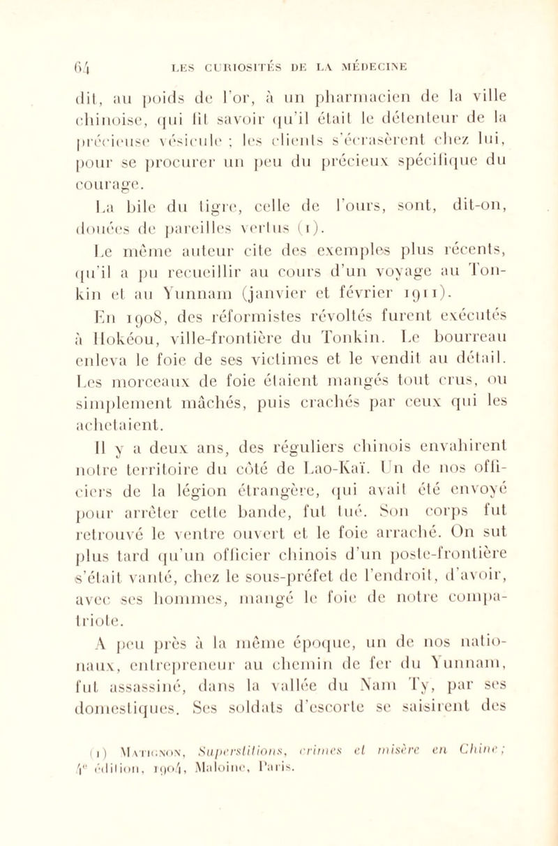 dit, au poids de l’or, à un pharmacien de la ville chinoise, qui fit savoir qu’il était le détenteur de la précieuse vésicule ; les clients s écrasèrent chez lui, pour se procurer un peu du précieux spécilique du courage. ha hile du tigre, celle de l’ours, sont, dit-on, douées de pareilles vertus (i). Le même auteur cite des exemples plus récents, qu’il a pu recueillir au cours d’un voyage au Ton- kin et au Yunnam (janvier et février 1911). En 1908, des réformistes révoltés furent exécutés à Hokéou, ville-frontière du Tonkin. Le bourreau enleva le foie de ses victimes et le vendit au détail. Les morceaux de foie étaient mangés tout crus, ou simplement mâchés, puis crachés par ceux qui les achetaient. Il y a deux ans, des réguliers chinois envahirent notre territoire du côté de Lao-Kaï. Un de nos offi¬ ciers de la légion étrangère, qui avait été envoyé pour arrêter celle bande, fut tué. Son corps fut retrouvé le ventre ouvert et le foie arraché. On sut plus tard qu’un oflicier chinois d’un poste-frontière s’était vanté, chez le sous-préfet de l’endroit, d’avoir, avec ses hommes, mangé le foie de notre compa¬ triote. A peu près à la même époque, un de nos natio¬ naux, entrepreneur au chemin de fer du Yunnam, fut assassiné, dans la vallée du Nam Ty, par ses domestiques. Ses soldats d’escorte se saisirent des (1) Math'.non, Superstitions, crimes et misère en Chine; 4e édition, iç)o4, Maloinc, Paris.