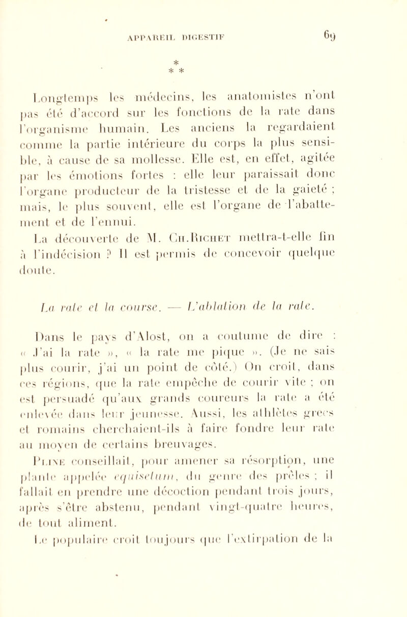 * * * Longtemps 1rs médecins, les anatomistes 11 oui pas été d’accord sur les fonctions de1 la rate dans l'organisme humain. Les anciens la regardaient connue la partie intérieure du corps la plus sensi¬ ble, à cause de sa mollesse. Elle est, en eifet, agitée par les émotions fortes : elle leur paraissait donc l‘organe producteur île la tristesse et de la gaieté ; mais, le plus souvent, elle est 1 organe de 1 abatte¬ ment et de l’ennui. La découverte de M. Cn.Richet mettra-t-elle fin à l’indécision ? Il est permis de concevoir quelque doute. fji raie cl In course. — L'ablation de la raie. Dans le pays d’Alost, 011 a coutume de dire : « J’ai la rate », « la rate me pique ». (Je ne sais plus courir, j’ai un point de coté.) On croit, dans ces régions, que la rate empêche de courir vite ; on est persuadé qu aux grands coureurs la rate a été indexée dans Ici 1 jeunesse, \us-i, les athlètes grecs et romains cherchaient-ils à faire fondre leur rate au moyen de certains breuvages. Pi.ixK conseillait, pour amener sa résorption, une plaide appelée equiseluin, du genre des prèles; il fallait en prendre une décoction pendant trois jours, après s’être abstenu, pendant vingt-quatre heures, de tout aliment. i,e populaire croit toujours que l’exLirpation de la