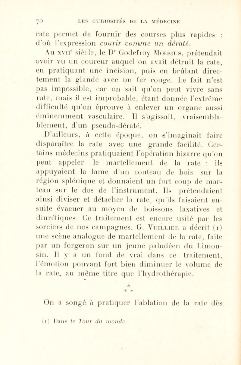 rate permet de fournir des courses plus rapides : d’où l’expression courir comme un dératé. Au xvii1' siècle, le Dr Godefroy Moebius, prétendait avoir vu un coureur auquel on avait détruit la rate, en pratiquant une incision, puis en brûlant direc¬ tement la glande avec un fer rouge. Le fait n’est pas impossible, car on sait qu’on peut vivre sans rate, mais il est improbable, étant donnée l’extrême difficulté qu’on éprouve à enlever un organe aussi éminemment vasculaire. Il s’agissait, vraisembla¬ blement, d’un pseudo-dératé. D’ailleurs, à cette époque, on s’imaginait faire disparaître la rate avec une grande facilité. Cer¬ tains médecins pratiquaient l’opération bizarre qu’on peut appeler le martellement de la rate : ils appuyaient la lame d’un couteau de bois sur la région splénique et donnaient un fort coup de mar¬ teau sur le dos de l’instrument. Ils prétendaient ainsi diviser et détacher la rate, qu ils faisaient en¬ suite évacuer au moyen de boissons laxatives et diurétiques. Ce traitement est encore usité par les sorciers de nos campagnes. G. Vuilt.ier a décrit (i) une scène analogue de martellement de la rate, faite par un forgeron sur un jeune paludéen du Limou¬ sin. Il y a un fond de vrai dans ce traitement, l’émotion pouvant fort bien diminuer le volume de la rate., au même litre que l’hydrothérapie. * * * On a songé à pratiquer l’ablation de la rate dès (i) lliins le Tour du monde.