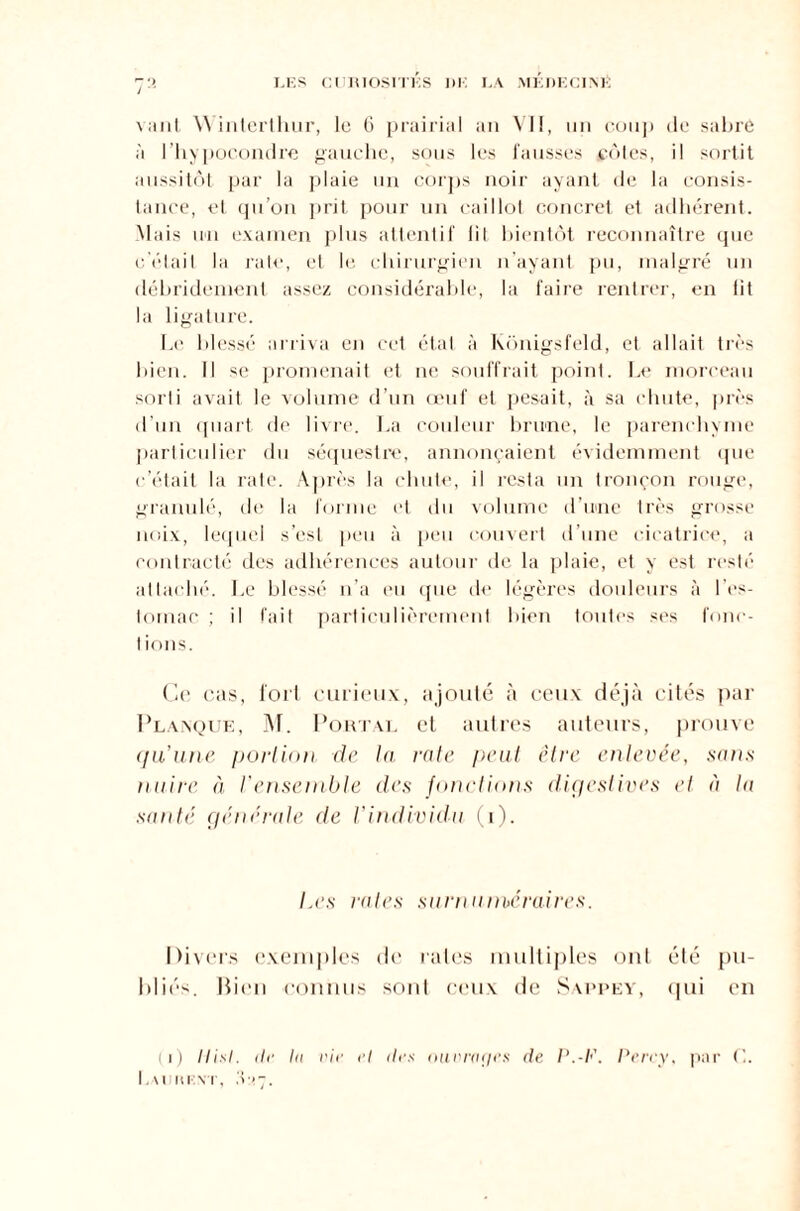 vaut Winlerthur, le 6 prairial an VII, un coup de sabre à l’hyi jocondre gauche, sous les fausses côtes, il sortit aussitôt par la plaie un corps noir ayant de la consis¬ tance, et qu’on prit pour un caillot concret et adhérent. Mais un examen plus attentif lit bientôt reconnaître que c’était la rate, et le chirurgien n’ayant pu, malgré un débridement assez considérable, la faire rentrer, en lit la ligature. Le blessé arriva en cet état à Kônigsfeld, et allait très bien. Il se promenait et ne souffrait point. Le morceau sorti avait le volume d’un œuf et pesait, à sa chute, près d’un quart de livre. La couleur brune, le parenchyme particulier du séquestre, annonçaient évidemment «pie c’était la rate. Après la chute, il resta un tronçon rouge, granulé, de la forme et du volume d’une très grosse noix, lequel s’est peu à peu couvert d’une cicatrice, a contracté des adhérences autour de la plaie, et y est resté attaché. Le blessé n’a eu que de légères douleurs à l’es¬ tomac ; il fait particulièrement bien toutes ses fonc- 1 ions. Ce cas, fort curieux, ajouté à ceux déjà cités par Planque, M. Pourvu et autres auteurs, prouve qu’une portion de la rate peut être enlevée, sans nuire à l'ensemble des fonctions digestives et à la santé générale de l’individu (i). Les rates surnuméraires. Divers exemples de rates multiples ont été pu¬ bliés. Bien connus sont ceux de Sappey, qui en (i) Hisl. de In nie ni tins ou n rafle s de P.-F. Perey, par C. Lauiu:\t, .v>~.