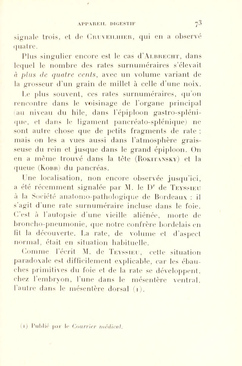 APPAREIL DIGESTIF 7-3 signale trois, et de Ciuveieuieb, qui en a observé quatre. Plus singulier encore est le cas (I’Auikeciit, dans lequel le nombre des rates surnuméraires s’élevait à plus de quatre cents, avec un volume variant de la grosseur d’un grain de millet à celle d’une noix. Le plus souvent, ces rates surnuméraires, qu'on rencontre dans le voisinage de l’organe principal au niveau du bile, dans l’épiploon gastro-spléni¬ que, el dans le ligament pancréato-splénique) ne sont autre chose que de petits fragments de rate; mais on les a vues aussi dans l’atmosphère grais¬ seuse du rein et jusque dans le grand épiploon. On en a même trouvé dans la tète (Romtansky) et la queue (Kobb) du pancréas. 1 ne localisation, non encore observée jusqu’ici, a été récemment signalée par M. le Dr île Teyssieii à la Société anatomo-pathologique de Bordeaux : il s'agit d une rate surnuméraire incluse dans le foie. C’est à l'autopsie d'une vieille aliénée, morte de broncho-pneumonie, que notre confrère bordelais en lit la découverte. La rate, de volume et d’aspect normal, était en situation habituelle. Comme l’écrit M. de Teyssiei , cette situation paradoxale est difficilement explicable, car les ébau¬ ches primitives du foie et de la rate se développent, chez l’embryon, l'une dans le mésentère ventral, l’autre dans le mésentère dorsal (i). i) l’ulilii' |>;ii le ('.minier médical.