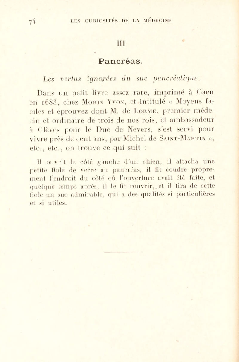 III Pancréas. Les vertus ignorées du suc pancréatique. Dans un pelit livre assez rare, imprimé à Caen en 1683, chez Morin Yvon, et intitulé « Moyens fa¬ ciles et éprouvez dont M. de Dorme, premier méde¬ cin et ordinaire de trois de nos rois, et ambassadeur à Ülèves pour le Duc de Nevers, s’est servi pour vivre près de cent ans, par Michel de Saint-Martin », etc., etc., on trouve ce qui suit : Il ouvrit le côté gauche d’un chien, il attacha une petite fiole de verre au pancréas, il lit coudre propre¬ ment l’endroit du côté où I ouverture avait été laite, et quelque temps après, il le lit rouvrir,, et il tira de cette liole uu suc admirable, qui a des qualités si particulières et si utiles.
