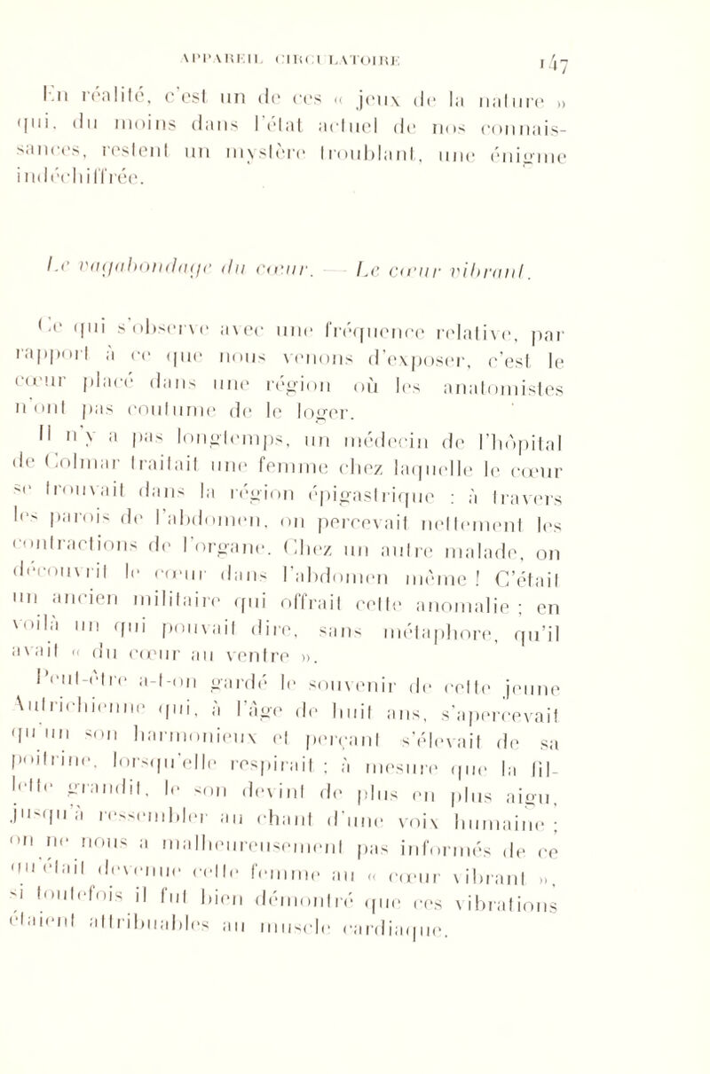 I n icalité, c est un de ces <( jeux de la nature » M11'- 'bi moins dans I état actuel de nos connais- sances, restent un mystère troublant, une énigme nul celiilïrée. I.r vagabondage du cœur. hc cauir vibrant. ('c qui s'observe avec une fréquence relative, par rapport à ce que nous venons d’exposer, c’est le cœur placé dans une région où 1rs anatomistes n ont pas coutume de le loger. 11 n’> :l l,i,s longtemps, un médecin de l’hôpital de Colmar traitait une femme chez laquelle le cœur -c trouvait dans la région épigastrique : à travers l(’s I>:*'ois de l’abdomen, on percevait nettement les contractions de l'organe. Chez un autre malade, on découvrit le unir dans l’abdomen même! C’était un ancien militaire qui offrait cette anomalie ; en voila un qui pouvait dire, sans métaphore, qu’il avait n du cœur au ventre ». l’eul-etre a-t-on gardé le souvenir de cette jeune ans, s'apercevait s’élevait de sa poitrine, lorsqu'elle respirait ; à mesure que la fil- l''tlc grandit, le <on devint de plus en plus aigu, jusqu re-œmbler au chant d'une voix humaine! on ne nous a malheureusement pas informés de ce «fil était devenue celle femme au « cœur vibrant », !,m|eh)is il fut bien démontré que ces vibrations étaient attribuables au muscle cardiaque. Autrichienne qui, à l’âge d( 'I11 lln 'on hai'inonieux et per<
