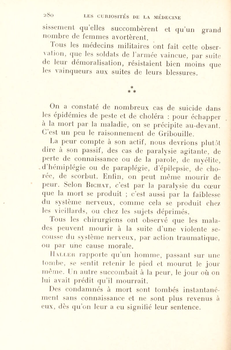 sissement qu’elles succombèrent et qu’un grand nombre de femmes avortèrent. Tous les médecins militaires ont fait celte obser- ' al ion, que les soldats de l’armée vaincue, par suite de leur démoralisation, résistaient bien moins que les vainqueurs aux suites de leurs blessures. * * * On a constaté de nombreux cas de suicide dans les épidémies de peste et de choléra : pour échapper a la mort par la maladie, on se précipite au-devant. C est un peu le raisonnement de Gribouille. La peur compte à son actif, nous devrions plutôt dire a son passil, des cas de paralysie agitante, de perte de connaissance ou de la parole, de myélite, d hémiplégie ou de paraplégie, d’épilepsie, de cho¬ rée, de scorbut. Enlin, on peut même mourir de peur. Selon Bichat, c’est par la paralysie du cœur que la mort se produit ; c’est aussi par lu faiblesse du système nerveux, comme cela se produit chez les vieillards, ou chez les sujets déprimés. Tous les chirurgiens ont observé que les mala¬ des peuvent mourir à la suite d’une violente se¬ cousse du système nerveux, par action traumatique, ou par une cause morale. IIm.i.kk rapporte qu’un homme, passant sur une tombe, sc seul il retenir le pied et mourut le joui' même. I n autre succombait à la peur, le joui' où on lui avait prédit qu’il mourrait. Des condamnés à mort sont tombés instantané¬ ment sans connaissance et ne sont plus revenus à eux, ilès qu’on leur a eu signifié leur sentence.