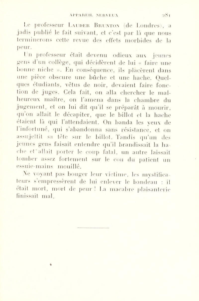 U'PAllKIK M in Kl \ •i8 I l i' professeur l.\i im:h liiu vrn.\ (de Londres), a jadis publié h* iail suivant, et c’est par là que nous terminerons cette revue des effets morbides de la peur. I n professeur élait devenu odieux aux jeunes gens d un collège, qui décidèrent de lui « faire une bonne niche ». Lu conséquence, ils placèrent dans une pièce obscure une bûche et une hache. Quel¬ ques étudiants, vêtus de noir, devaient faire fonc¬ tion de juges. Cela fait, on alla chercher le mal¬ heureux maître, on l’amena dans la chambre du jugement, et on lui dit qu'il se préparât à mourir, qu on allait le décapiter, que le billot et la hache étaient là qui l’attendaient. On banda les yeux de 1 intoi 111 né, qui s’abandonna sans résistance, et on assujettit sa tète sur le billot. Tandis qu’un des jeunes gens faisait entendre qu'il brandissait la lia <‘he et allait porter le coup fatal, un autre laissait tomber assez fortement sur le cou du patient un essuie-mains mouillé. Ne voyant pas bouger leur victi., les myslilica- teurs s empressèrent de lui enlever le bandeau il était mort, mort de peur ! La macabre plaisanterie finissait mal. *
