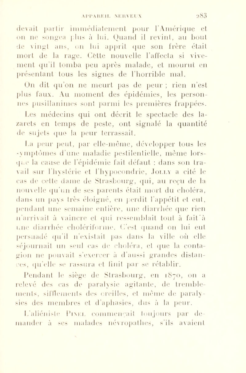 devait pu11ir immédiatement pour l’Amérique et. on ne songea plus à lui. Quand il revint, au bout de vingt ans, on lui apprit que son frère était mort de la rage. Cette nouvelle l’affecta si vive¬ ment qu'il tomba peu après malade, et mourut en présentant tous les signes de l’horrible mal. Un dit qu’on ne meurt pas de peur ; rien n’est plus faux. Au moment des épidémies, les person¬ nes pusillanimes sont parmi les premières frappées. Les médecins qui ont décrit le spectacle des la¬ zarets en temps de peste, ont signalé la quantité de sujets que la peur terrassait. La peur peut, par elle-même, développer tous les • \ mptùnies d'une maladie pestilentielle, même lors¬ que la cause de I épidémie fait défaut : dans son tra¬ vail sur l’hxsiérie et l'hypocondrie, Jolla a cité le cas de celle dame de Strasbourg, qui, au reçu de la nouvelle qu'un de ses parents était mort du choléra, dans un pa\s très éloigné, en perdit l’appétit et eut, pendant une semaine entière, une diarrhée que rien n'arrivail à vaincre et qui ressemblait tout à fait’à une diarrhée cholériforme. ( l'est quand on lui eut persuadé qu'il n’existait pas dans la ville où elle séjournait un seul cas de choléra, et (pie la conta¬ gion ne pouvait s'exercer à d’aussi grandes distan¬ ces, qu'elle se rassura et linil par se rétablir. Pendant le siège de Strasbourg, en 1S70, on a relevé des cas de paralysie agitante, de tremble¬ ments, sifflements des oreilles, et même de paraly¬ sies des membres et d’aphasies, dus à la peur. L'aliéniste Pixel commençait toujours par de¬ mander à ses malades névropathes, s’ils avaient