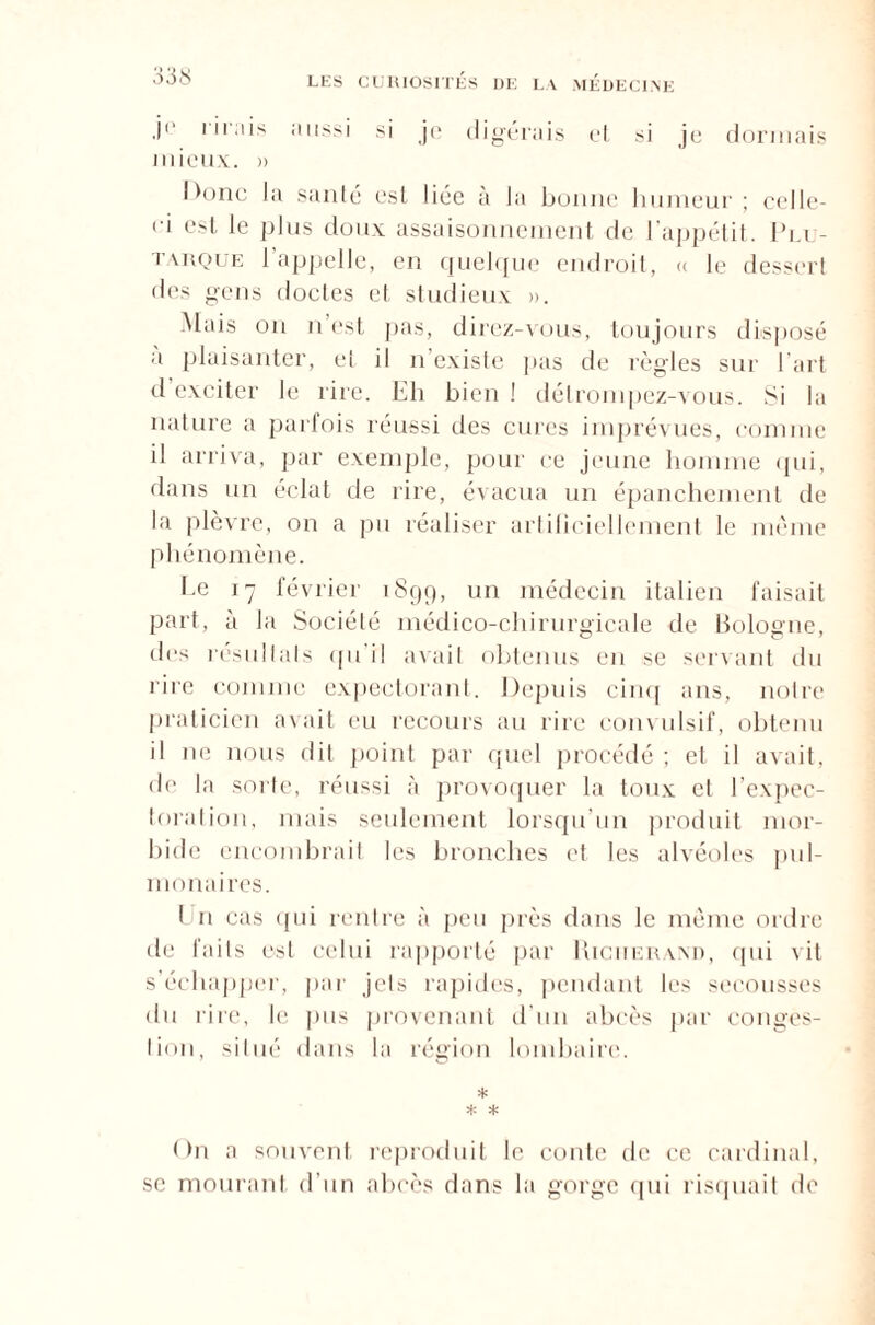 .i«* 1 '' :|‘S :i Ilss' si je digérais et si je dormais mieux. » Donc la santé est liée à la bonne humeur ; celle- ci est le plus doux assaisonnement de l'appétit. Plu¬ tarque 1 appelle, en quelque endroit, « le dessert des gens doctes et studieux ». Mais ou n est pas, direz-vous, toujours disposé a plaisanter, et il n existe pas de règles sur l’art d exciter le rire. Eli bien ! détrompez-vous. Si la nature a parfois réussi des cures imprévues, comme il arriva, par exemple, pour ce jeune homme qui, dans un éclat de rire, évacua un épanchement de la plèvre, on a pu réaliser artificiellement le même phénomène. Ee 17 février 1899, un médecin italien faisait part, à la Société médico-chirurgicale de Bologne, des résultats qu il avait obtenus eu se servant du rire comme expectorant. Depuis cinq ans, notre praticien avait eu recours au rire convulsif, obtenu il 11e nous dit point par quel procédé ; et il avait, de la sorte, réussi à provoquer la toux et l’expec¬ toration, mais seulement lorsqu’un produit mor¬ bide encombrait les bronches et les alvéoles pul¬ monaires. Un cas qui rentre à peu près dans le même ordre de faits est celui rapporté par Richerand, qui vit s'échapper, par jets rapides, pendant les secousses du rire, le pus provenant d’un abcès par conges- lion, situé dans la région lombaire. * * * On a souvent reproduit le conte de ce cardinal, se mourant d’un abcès dans la gorge qui risquait de