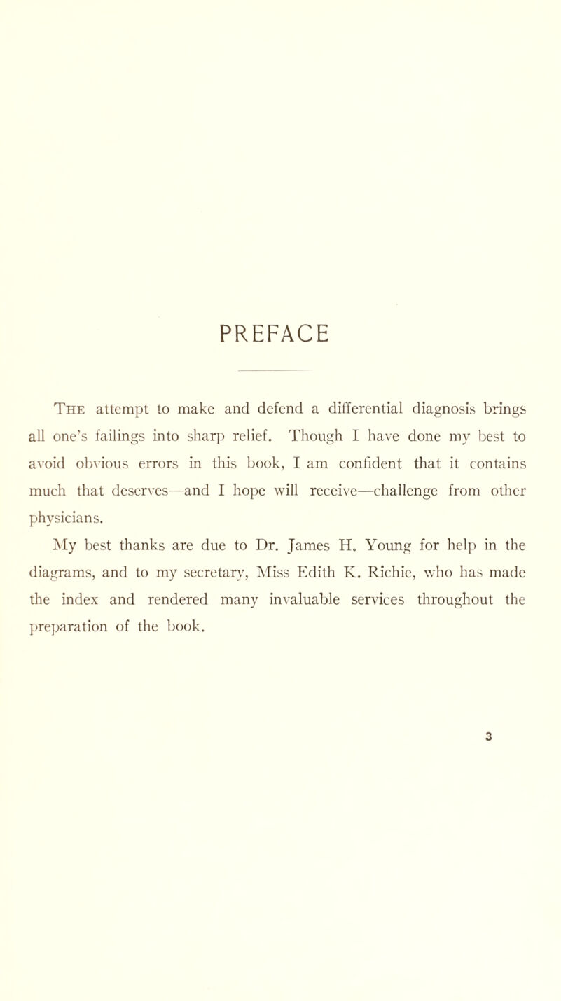 PREFACE The attempt to make and defend a differential diagnosis brings all one's failings into sharp relief. Though I have done my best to avoid obvious errors in this book, I am confident that it contains much that deserves—and I hope will receive—challenge from other physicians. My best thanks are due to Dr. James H. Young for help in the diagrams, and to my secretary, Miss Edith K. Richie, who has made the index and rendered many invaluable services throughout the preparation of the book.