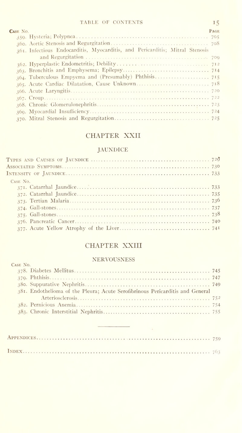 Case No. Paoe 359. Hysteria; Polypnea. 705 360. Aortic Stenosis and Regurgitation. 708 361. Infectious Endocarditis, Myocarditis, and Pericarditis; Mitral Stenosis and Regurgitation. 700 362. Hyperplastic Endometritis; Debility. 712 363. Bronchitis and Emphysema; Epilepsy. 714 364. Tuberculous Empyema and (Presumably) Phthisis. 715 365. Acute Cardiac Dilatation, Cause Unknown. 718 366. Acute Laryngitis. 72° 367. Croup.7-2 368. Chronic Glomerulonephritis. 723 369. Myocardial Insufficiency. 724 370. Mitral Stenosis and Regurgitation. 725 CHAPTER XXII JAUNDICE Types and Causes of Jaundice.72d Associated Symptoms.73° Intensity of Jaundice.733 Case No. 371. Catarrhal Jaundice..733 372. Catarrhal Jaundice.735 373. Tertian Malaria.73^ 374. Gall-stones. 737 375. Gall-stones.73^ 376. Pancreatic Cancer.74° 377. Acute Yellow Atrophy of the Liver.741 CHAPTER XXIII NERVOUSNESS Case No. 378. Diabetes Mellitus. 745 379. Phthisis. 747 380. Suppurative Nephritis. 749 381. Endothelioma of the Pleura; Acute Serofibrinous Pericarditis and General Arteriosclerosis. 752 382. Pernicious Anemia. 754 383. Chronic Interstitial Nephritis. 755 Appendices. . 759 763 INDEX