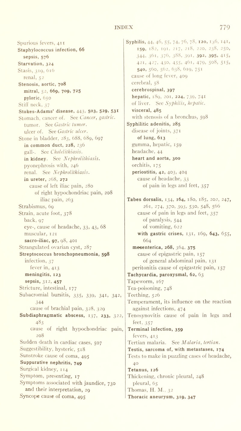 Spurious fevers, 411 Staphylococcus infection, 66 sepsis, 576 Starvation, 324 Stasis, 319, 010 renal, 52 Stenosis, aortic, 708 mitral, 52, 669, 709, 725 pyloric, 650 Stiff neck, 37 Stokes-Adams’ disease, 443, 503, 529, 531 Stomach, cancer of. See Cancer, gastric. tumor. See Gastric tumor. ulcer of. See Gastric ulcer. Stone in bladder, 283, 688, 689, 697 in common duct, 228, 236 gall-. See Cholelithiasis. in kidney. See Nephrolithiasis. pyonephrosis with, 246 renal. See Nephrolithiasis. in ureter, 268, 272 cause of left iliac pain, 280 of right hypochondriac pain, 208 iliac pain, 263 Strabismus, 69 Strain, acute foot, 378 back, 97 eye-, cause of headache, 33, 43, 68 muscular, 121 sacro-iliac, 97, 98, 401 Strangulated ovarian cyst, 287 Streptococcus bronchopneumonia, 598 infection, 37 fever in, 413 meningitis, 123 sepsis, 312, 457 Stricture, intestinal, 177 Subacromial bursitis, 335, 339, 341, 342, 344 cause of brachial pain, 328, 329 Subdiaphragmatic abscess, 137, 233, 322, 483 cause of right hypochondriac pain, 208 Sudden death in cardiac cases, 507 Suggestibility, hysteric, 518 Sunstroke cause of coma, 495 Suppurative nephritis, 749 Surgical kidney, 114 Symptom, presenting, 17 Symptoms associated with jaundice, 730 and their interpretation, 29 .Syncope cause of coma, 495 Syphilis, 44, 46, 55, 74, 76, 78, 120, 136, 141, 159, 182, 191, 217, 218, 220, 238, 250, 344, 361, 376, 388, 391, 392, 395, 415, 421, 427, 430, 455, 461, 479, 508, 515, 540, 560, 562, 638, 619, 751 cause of long fever, 409 cerebral, 58 cerebrospinal, 397 hepatic, 189, 201, 224, 739, 741 of liver. See Syphilis, hepatic. visceral, 485 with stenosis of a bronchus, 598 Syphilitic adenitis, 285 disease of joints, 371 of lung, 613 gumma, hepatic, 159 headache, 44 heart and aorta, 300 orchitis, 175 periostitis, 42, 403, 404 cause of headache, 33 of pain in legs and feet, 357 Tabes dorsalis, 134, 164, 180, 185, 202, 247, 261, 274, 370, 393, 530, 548, 566 cause of pain in legs and feet, 357 of paralysis, 544 of vomiting, 622 with gastric crises, 131, 169, 643, 635, 664 mesenterica, 268, 364, 375 cause of epigastric pain, 157 of general abdominal pain, 131 peritonitis cause of epigastric pain, 157 Tachycardia, paroxysmal, 62, 63 Tapeworm, 167 Tea-poisoning, 748 Teething, 526 Temperament, its influence on the reaction against infections, 474 Tenosynovitis cause of pain in legs and feet. 3S7 Terminal infection, 359 fevers, 413 Tertian malaria. See Malaria, tertian. Testis, sarcoma of, with metastases, 174 Tests to make in puzzling cases of headache, 40 Tetanus, 126 Thickening, chronic pleural, 248 pleural, 65 Thomas, H. M., 32 Thoracic aneurysm, 319, 347