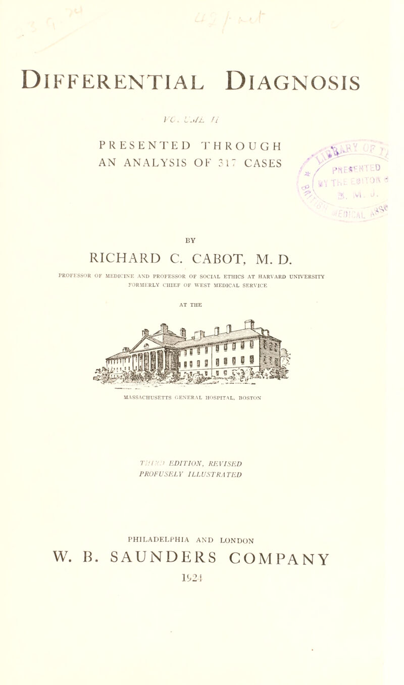 Differential Diagnosis / 6 . II,/L ft PRESENTED THROUGH AN ANALYSIS OF 317 CASES BY RICHARD C. CABOT, M. D. PROFESSOR OF MEDICINE AND PROFESSOR OF SOCIAL ETHICS AT HARVARD UNIVERSITY FORMERLY CHIEF OF WEST MEDICAL SERVICE AT THE MASSACHUSETTS GENERAL HOSPITAL, BOSTON edition, revised PROFUSELY ILLUSTRATED PHILADELPHIA AND LONDON W. B. SAUNDERS COMPANY 1U2: