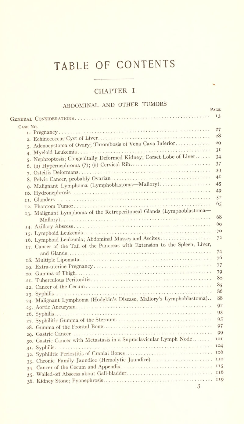 TABLE OF CONTENTS CHAPTER I ABDOMINAL AND OTHER TUMORS General Considerations. Pace 13 Case No. 1. Pregnancy. 2. Echinococcus Cyst of Liver.. 3. Adenocystoma of Ovary; Thrombosis of \ ena Cava Inferior. 29 4. Myeloid Leukemia... 31 5. Nephroptosis; Congenitally Deformed Kidney; Corset Lobe of Liver. 34 6. (a) Hypernephroma (?); (b) Cervical Rib. 37 7. Osteitis Deformans. 39 8. Pelvic Cancer, probably Ovarian. 41 9. Malignant Lymphoma (Lymphoblastoma—Mallory). 45 10. Hydronephrosis. 11. Glanders. 32 12. Phantom Tumor. 93 13. Malignant Lymphoma of the Retroperitoneal Glands (Lymphoblastoma— Mallory). ^8 14. Axillary Abscess. 9 15. Lymphoid Leukemia. ”° 16. Lymphoid Leukemia; Abdominal Masses and Ascites. 7- 17. Cancer of the Tail of the Pancreas with Extension to the Spleen, Liver, and Glands. 18. Multiple Lipomata. 19. Extra-uterine Pregnancy. 20. Gumma of Thigh. 21. Tuberculous Peritonitis. 22. Cancer of the Cecum. 2 3. Syphilis. 24. Malignant Lymphoma (Hodgkin’s Disease, Mallory’s Lymphoblastoma). 25. Aortic Aneurysm. 26. Syphilis. 27. Syphilitic Gumma of the Sternum. 28. Gumma of the Frontal Bone. 29. Gastric Cancer. 30. Gastric Cancer with Metastasis in a Supraclavicular Lymph Node 31. Syphilis. 32. Syphilitic Periostitis of Cranial Bones. 33. Chronic Family Jaundice (Hemolytic Jaundice). 34 Cancer of the Cecum and Appendix. 35. Walled-off Abscess about Gall-bladder. 36. Kidney Stone; Pyonephrosis 74 76 77 79 80 85 86 88 92 93 95 97 99 101 104 106 no 115 116 119