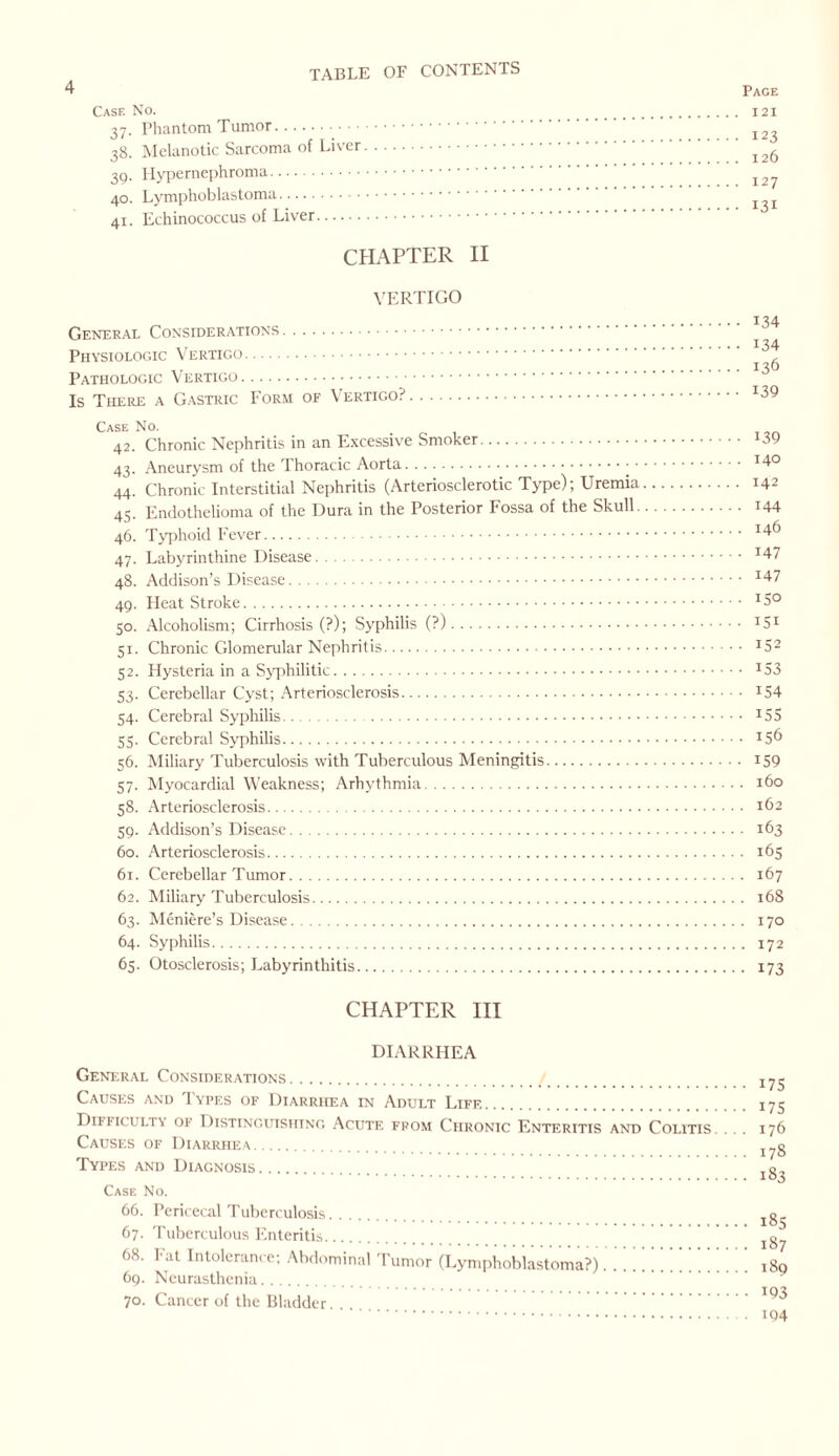 4 Case No. 37. Phantom Tumor. 38. Melanotic Sarcoma of Liver. 39. Hypernephroma. 40. Lymphoblastoma. 41. Echinococcus of Liver. CHAPTER II VERTIGO General Considerations. Physiologic Vertigo. Pathologic Vertigo. Is There a Gastric Form of Vertigo?. Case No. 42. Chronic Nephritis in an Excessive Smoker. 43. Aneurysm of the Thoracic Aorta.• • 44. Chronic Interstitial Nephritis (Arteriosclerotic Type); Uremia 45. Endothelioma of the Dura in the Posterior I'ossa of the Skull. 46. Typhoid Fever. 47. Labyrinthine Disease. 48. Addison’s Disease. 49. Heat Stroke. 50. Alcoholism; Cirrhosis (?); Syphilis (?). 51. Chronic Glomerular Nephritis. 52. Hysteria in a Syphilitic. 53. Cerebellar Cyst; Arteriosclerosis. 54. Cerebral Syphilis... 55. Cerebral Syphilis. 56. Miliary Tuberculosis with Tuberculous Meningitis. 57. Myocardial Weakness; Arhythmia. 58. Arteriosclerosis. 59. Addison’s Disease. 60. Arteriosclerosis. 61. Cerebellar Tumor. 62. Miliary Tuberculosis. 63. Meniere’s Disease.. 64. Syphilis. 65. Otosclerosis; Labyrinthitis. CHAPTER III Page 121 123 126 127 131 134 134 136 139 139 140 142 144 146 147 147 150 151 152 153 154 155 156 159 160 162 163 165 167 168 170 172 173 DIARRHEA General Considerations. Causes and Types of Diarrhea in Adult Life. Dikik ulty oi Distinguishing Acute from Chronic Enteritis and Colitis. Causes of Diarrhea. Types and Diagnosis. Case No. 66. Pericecal Tuberculosis. 67. Tuberculous Enteritis. 68. Fat Intolerance; Abdominal Tumor (Lymphoblastoma?). 69. Neurasthenia. 70. Cancer of the Bladder. 175 175 176 178 183 185 187 189 193 194