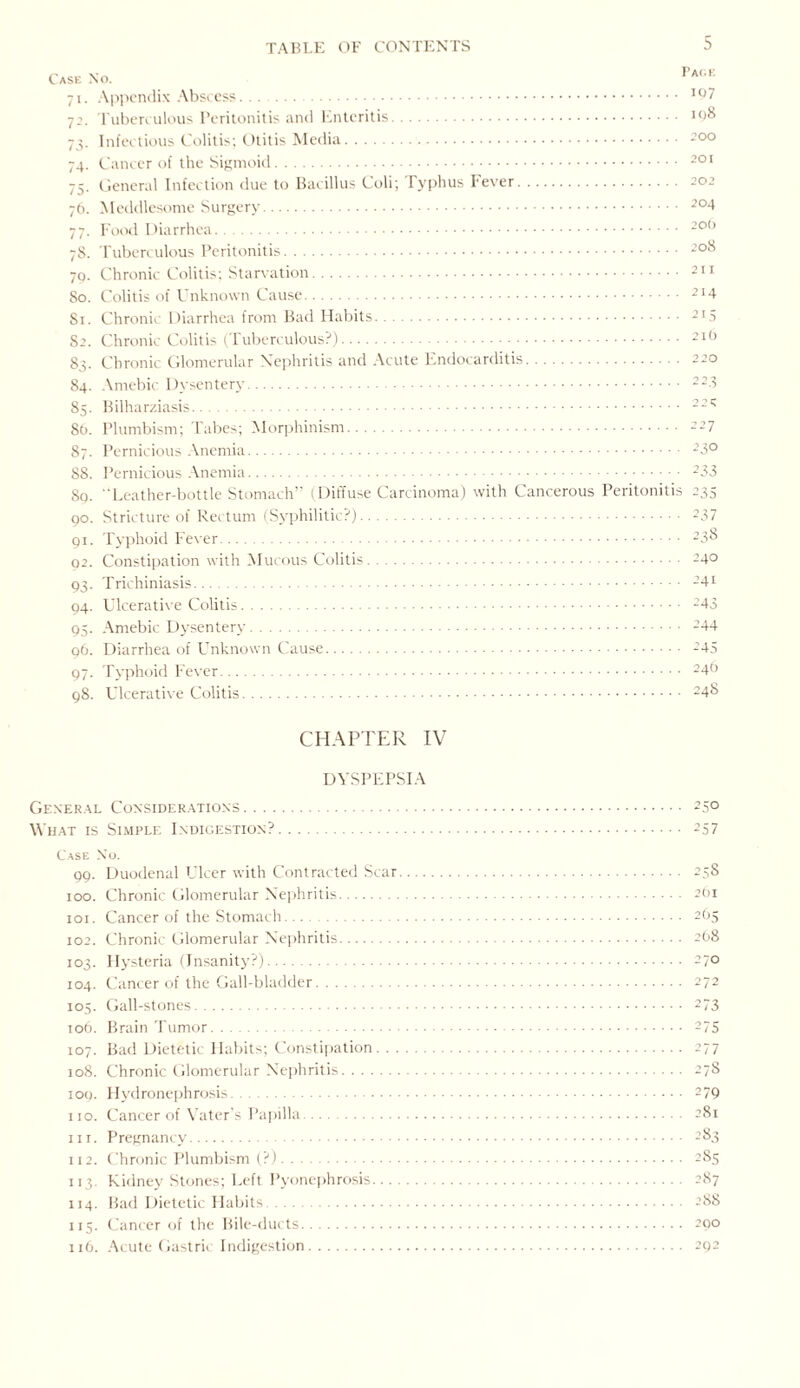 Case No. 71. Appendix Abscess. 72. Tuberculous Peritonitis and Enteritis. 73. Infectious Colitis; Otitis Media. 74. Cancer of the Sigmoid. 75. General Infection due to Bacillus Coli; Typhus Fever. 76. Meddlesome Surgery. 77. Food Diarrhea. 7S. Tuberculous Peritonitis. 79. Chronic Colitis; Starvation. 50. Colitis of Unknown Cause. 51. Chronic Diarrhea from Bad Habits. 52. Chronic Colitis (Tuberculous?). 83. Chronic Glomerular Nephritis and Acute Endocarditis. 84. Amebic Dysentery. 85. Bilharziasis. 86. Plumbism; Tabes; Morphinism. 87. Pernicious Anemia. 88. Pernicious Anemia. Sq. Leather-bottle Stomach’ (Diffuse Carcinoma) with Cancerous Peritonitis 90. Stricture of Rectum (Syphilitic?). 91. Typhoid Fever. 02. Constipation with Mucous Colitis. 93. Trichiniasis. 94. Ulcerative Colitis. 95. Amebic Dysentery. 96. Diarrhea of Unknown Cause. 97. Typhoid Fever. Page 107 198 200 201 202 204 200 208 2 11 214 215 216 220 2 23 2 2 X 227 230 233 235 237 238 240 241 243 244 245 246 98. Ulcerative Colitis 248 CHAPTER IV DYSPEPSIA General Considerations. What is Simple Indigestion?. Case No. 99. Duodenal Ulcer with Contracted Scar. 100. Chronic Glomerular Nephritis. 101. Cancer of the Stomach.... 102. Chronic Glomerular Nephritis. 103. Hysteria (Insanity?). 104. Cancer of the Gall-bladder. 105. Gall-stones. 106. Brain Tumor. 107. Bad Dietetic Habits; Constipation. 108. Chronic Glomerular Nephritis. 100. Hydronephrosis. no. Cancer of Vater’s Papilla. in. Pregnancy. 112. Chronic Plumbism (?). 113. Kidney Stones; Left Pyonephrosis. 114. Bad Dietetic Habits . 115. Cancer of the Bile-ducts. 116. Acute Gastric Indigestion. 250 257 258 2bi 265 268 270 272 273 275 277 27S 279 281 283 285 287 288 290 292