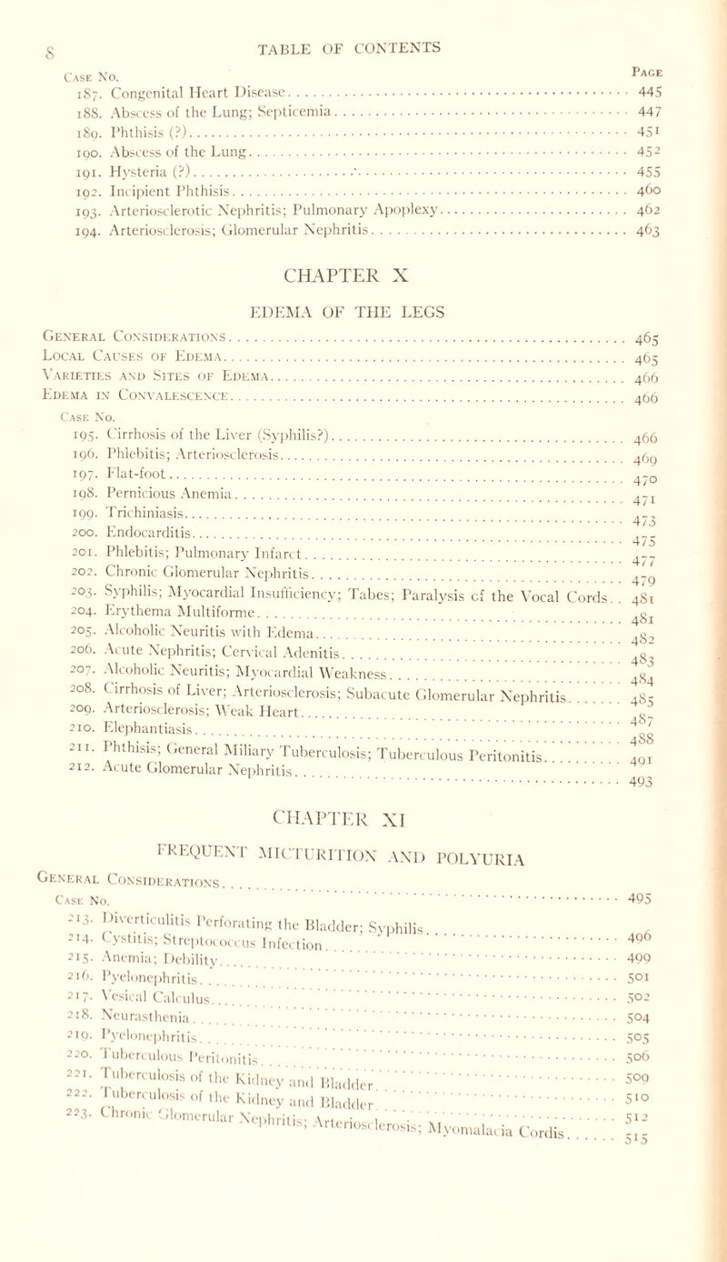 s 187. Congenital Heart Disease. 445 188. Abscess of the Lung; Septicemia. 447 189. Phthisis (?). 451 190. Abscess of the Lung. 452 191. Hysteria (?).•. 455 192. Incipient Phthisis. 460 193. Arteriosclerotic Nephritis; Pulmonary Apoplexy. 462 194. Arteriosclerosis; Glomerular Nephritis. 463 CHAPTER X EDEMA OF THE LEGS General Considerations. 465 Local Causes of Edema. 465 Varieties and Sites of Edema. 466 Edema in Convalescence. 456 Case No. 195. Cirrhosis of the Liver (Syphilis?). 196. Phlebitis; Arteriosclerosis. 197. Flat-foot. 198. Pernicious Anemia. 199. Trichiniasis. 200. Endocarditis. 201. Phlebitis; Pulmonary Infarct. 202. Chronic Glomerular Nephritis. 2°3- Syphilis; Myocardial Insufficiency; Tabes; Paralysis cf the Vocal Cords. . 204. Erythema Multiforme. 205. Alcoholic Neuritis with Edema. 206. Acute Nephritis; Cervical Adenitis. 207. Alcoholic Neuritis; Myocardial Weakness. 208. ( irrhosis of Liver; Arteriosclerosis; Subacute Glomerular Nephritis. 209. Arteriosclerosis; Weak Lleart. 210. Elephantiasis. 211. Phthisis; General Miliary Tuberculosis; Tuberculous Peritonitis. 212. Acute Glomerular Nephritis. 466 469 470 471 473 475 477 479 4S1 4S1 482 483 484 485 487 488 491 493 CHAPTER XI FREQUENT MICTURITION AND POLYURIA General Considerations Case No. . 213. Diverticulitis Perforating the Bladder; Syphilis 214. Cystitis; Streptococcus Infection. 215. Anemia; Debility. . 216. Pyelonephritis. 217. Vesical Calculus. 218. Neurasthenia. 219. Pyelonephritis. 220. i uberculous Peritonitis. 221. Tuberculosis of the Kidney and Bladder 222. ruberculosis of the Kidney and Bladder 223. Chronic Glomerular Nephritis; Arte rios<derosis; Hyomalacii ia Cordis. 495 496 499 501 502 504 505 506 500 5io 512 515