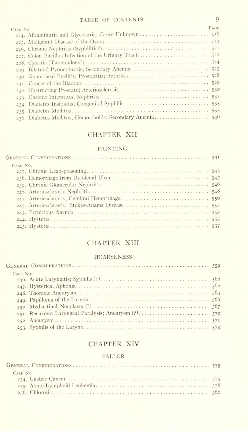 Case Xo. Page ’24. Albuminuria and Glycosuria, Cause Unknown.. S1^ 225. Malignant Disease of the Ovary. 5I9 226. Chronic Nephritis (Syphilitic?).. 521 227. Colon Bacillus Infection of the Urinary Tract. 522 22S. Cystitis (Tuberculous?). 524 229. Bilateral Pyonephrosis; Secondary Anemia. 525 230. Gonorrheal Pyelitis; Prostatitis; Arthritis. 528 231. Cancer of the Bladder. 529 232. Obstructing Prostate; Arteriosclerosis. 53° 233. Chronic Interstitial Nephritis. S32 234. Diabetes Insipidus; Congenital Syphilis. 533 235. Diabetes Mellitus. 535 236. Diabetes Mellitus; Hemorrhoids; Secondary Anemia. 536 CHAPTER XII FAINTING General Considerations. 541 Case No. 237. Chronic Lead-poisoning. 542 238. Hemorrhage from Duodenal Ulcer. 545 239. Chronic Glomerular Nephritis. 54b 240. Arteriosclerotic Nephritis. 548 241. Arteriosclerosis; Cerebral Hemorrhage. 550 242. Arteriosclerosis; Stokes-Adams Disease. 552 243. Pernicious Anemia. 553 244. Hysteria. 555 245. Hysteria. 557 CHAPTER XIII HOARSENESS General Considerations. 559 Case No. 246. Acute Laryngitis; Syphilis (?). 560 247. Hysterical Aphonia. 562 248. Thoracic Aneurysm. 563 249. Papilloma of the Larynx. 566 250. Mediastinal Neoplasm (?). 567 251. Recurrent Laryngeal Paralysis; Aneurysm (?). 570 252. Aneurysm. 571 253. Syphilis of the Larynx. 573 CHAPTER XIV PALLOR General Considerations. 575 Case No. 254. Gastric Cancer. 575 255. Acute Lymphoid Leukemia. 578 256. Chlorosis. 580