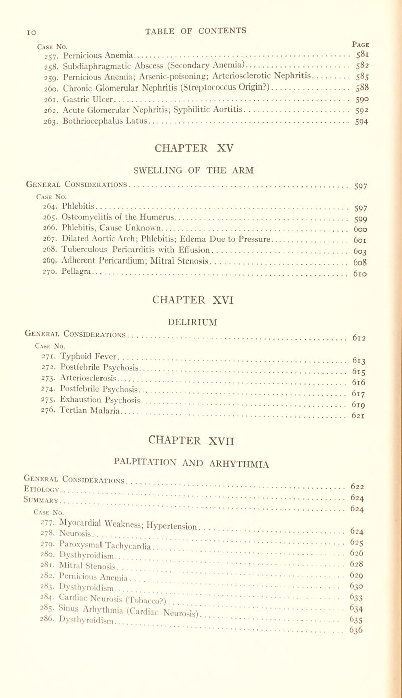 Case No. Page 257. Pernicious Anemia. 58r 258. Subdiaphragmatic Abscess (Secondary Anemia). 582 259. Pernicious Anemia; Arsenic-poisoning; Arteriosclerotic Nephritis. 585 260. Chronic Glomerular Nephritis (Streptococcus Origin?). 588 261. Gastric Ulcer. 59° 262. Acute Glomerular Nephritis; Syphilitic Aortitis. 592 263. Bothriocephalus Latus. 594 CHAPTER XV SWELLING OF THE ARM General Considerations. 597 Case No. 264. Phlebitis. 597 265. Osteomyelitis of the Humerus. 599 266. Phlebitis, Cause Unknown. 600 267. Dilated Aortic Arch; Phlebitis; Edema Due to Pressure. 601 268. Tuberculous Pericarditis with Effusion. 603 269. Adherent Pericardium; Mitral Stenosis. 608 270. Pellagra. 610 CHAPTER XVI DELIRIUM General Considerations. Case No. 271. Typhoid Fever. 272. Postfebrile Psychosis. 273. Arteriosclerosis. 274. Postfebrile Psychosis. 275. Exhaustion Psychosis. 276. Tertian Malaria. 612 613 615 616 617 619 621 CHAPTER XVII PALPITATION AND ARHYTHMIA General Considerations Etiology.. . Summary. . Case No. 2/7- Myocardial Weakness; Hypertension. 278. Neurosis. . 279- Paroxysmal Tachycardia. 280. Dysthyroidism. 281. Mitral Stenosis. 282. Pernicious Anemia. 283. Dysthyroidism.. 284. Cardiac Neurosis (Tobacco 285. Sinus Arhythmia (Cardia 286. Dysthyroidism. o?). Neurosis).. 622 624 624 624 623 626 628 629 630 633 634 635 636