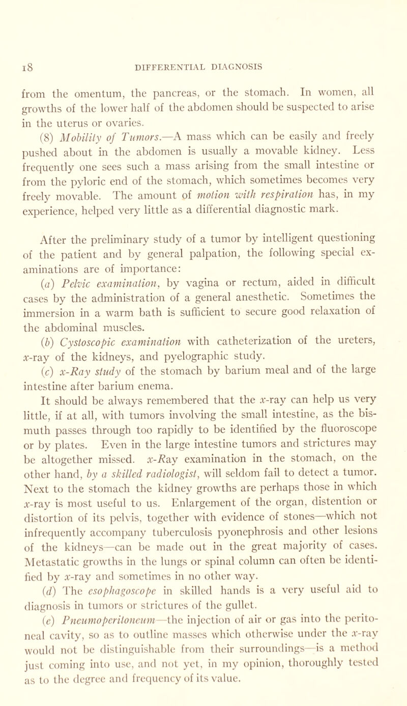 from the omentum, the pancreas, or the stomach. In women, all growths of the lower half of the abdomen should be suspected to arise in the uterus or ovaries. (8) Mobility of Tumors.—A mass which can be easily and freely pushed about in the abdomen is usually a movable kidney. Less frequently one sees such a mass arising from the small intestine or from the pyloric end of the stomach, which sometimes becomes very freely movable. The amount of motion with respiration has, in my experience, helped very little as a differential diagnostic mark. After the preliminary study of a tumor by intelligent questioning of the patient and by general palpation, the following special ex¬ aminations are of importance: (a) Pelvic examination, by vagina or rectum, aided in difficult cases by the administration of a general anesthetic. Sometimes the immersion in a warm bath is sufficient to secure good relaxation of the abdominal muscles. (.b) Cystoscopic examination with catheterization of the ureters, x-ray of the kidneys, and pyelographic study. (c) x-Ray study of the stomach by barium meal and of the large intestine after barium enema. It should be always remembered that the x-ray can help us very little, if at all, with tumors involving the small intestine, as the bis¬ muth passes through too rapidly to be identified by the fluoroscope or by plates. Even in the large intestine tumors and strictures may be altogether missed. x-R&y examination in the stomach, on the other hand, by a skilled radiologist, will seldom fail to detect a tumor. Next to the stomach the kidney growths are perhaps those in which x-ray is most useful to us. Enlargement of the organ, distention or distortion of its pelvis, together with evidence of stones—which not infrequently accompany tuberculosis pyonephrosis and other lesions of the kidneys—can be made out in the great majority of cases. Metastatic growths in the lungs or spinal column can often be identi¬ fied by x-ray and sometimes in no other way. (d) The esophagoscope in skilled hands is a very useful aid to diagnosis in tumors or strictures of the gullet. (e) Pneumoperitoneum—the injection of air or gas into the perito¬ neal cavity, so as to outline masses which otherwise under the x-ray would not be distinguishable from their surroundings—is a method just coming into use, and not yet, in my opinion, thoroughly tested as to the degree and frequency of its value.