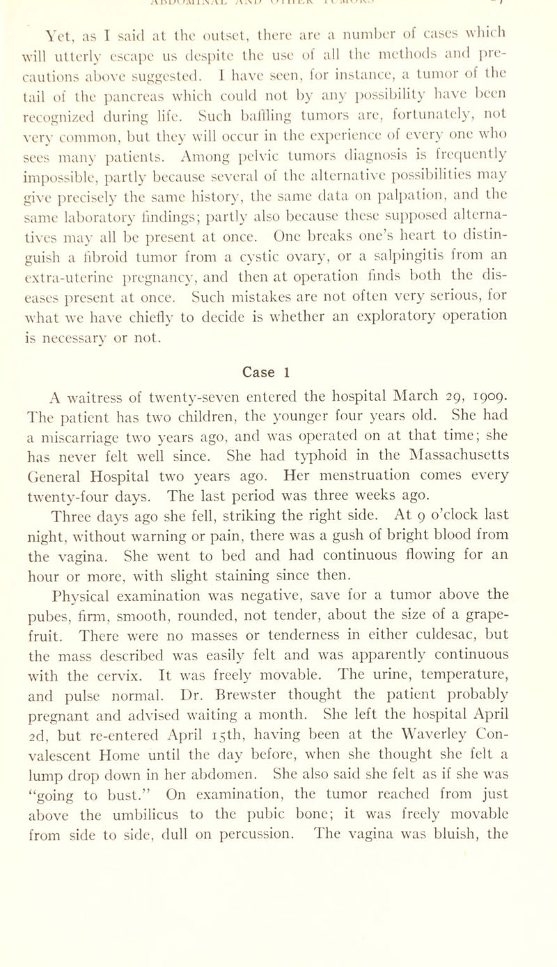 Yet, as I said at the outset, there are a number of cases which will utterly escape us despite the use ol all the methods and pre¬ cautions above suggested. 1 have seen, for instance, a tumor of the tail of the pancreas which could not by any possibility have been recognized during life. Such baffling tumors are, fortunately, not very common, but they will occur in the experience of every one who sees many patients. Among pelvic tumors diagnosis is frequently impossible, partly because several of the alternative possibilities may give precisely the same history, the same data on palpation, and the same laboratory findings; partly also because these supposed alterna¬ tives may all be present at once. One breaks one’s heart to distin¬ guish a fibroid tumor from a cystic ovary, or a salpingitis from an extra-uterine pregnancy, and then at operation finds both the dis¬ eases present at once. Such mistakes are not often very serious, for what we have chiefly to decide is whether an exploratory operation is necessary or not. Case 1 A waitress of twenty-seven entered the hospital March 29, 1909. The patient has two children, the younger four years old. She had a miscarriage two years ago, and was operated on at that time; she has never felt well since. She had typhoid in the Massachusetts General Hospital two years ago. Her menstruation comes every twenty-four days. The last period was three weeks ago. Three days ago she fell, striking the right side. At 9 o’clock last night, without warning or pain, there was a gush of bright blood from the vagina. She went to bed and had continuous flowing for an hour or more, with slight staining since then. Physical examination was negative, save for a tumor above the pubes, firm, smooth, rounded, not tender, about the size of a grape¬ fruit. There were no masses or tenderness in either culdesac, but the mass described was easily felt and was apparently continuous with the cervix. It was freely movable. The urine, temperature, and pulse normal. Dr. Brewster thought the patient probably pregnant and advised waiting a month. She left the hospital April 2d, but re-entered April 15th, having been at the Waverley Con¬ valescent Home until the day before, when she thought she felt a lump drop down in her abdomen. She also said she felt as if she was “going to bust.” On examination, the tumor reached from just above the umbilicus to the pubic bone; it was freely movable from side to side, dull on percussion. The vagina was bluish, the