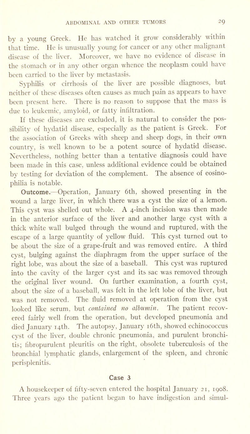 by a young Greek. He has watched it grow considerably within that time. He is unusually young for cancer or any other malignant disease of the liver. Moreover, we have no evidence of disease in the stomach or in any other organ whence the neoplasm could have been carried to the liver by metastasis. Syphilis or cirrhosis of the liver are possible diagnoses, but neither of these diseases often causes as much pain as appears to have been present here. There is no reason to suppose that the mass is due to leukemic, amyloid, or fatty infiltration. If these diseases are excluded, it is natural to consider the pos¬ sibility of hydatid disease, especially as the patient is Greek. I'or the association of Greeks with sheep and sheep dogs, in their own country, is well known to be a potent source of hydatid disease. Nevertheless, nothing better than a tentative diagnosis could have been made in this case, unless additional evidence could be obtained by testing for deviation of the complement. The absence of eosino- philia is notable. Outcome.—Operation, January 6th, showed presenting in the ■wound a large liver, in which there was a cyst the size of a lemon. This cyst was shelled out whole. A 4-inch incision was then made in the anterior surface of the liver and another large cyst with a thick white wall bulged through the wound and ruptured, with the escape of a large quantity of yellow fluid. This cyst turned out to be about the size of a grape-fruit and was removed entire. A third cyst, bulging against the diaphragm from the upper surface of the right lobe, was about the size of a baseball. This cyst was ruptured into the cavity of the larger cyst and its sac was removed through the original liver wound. On further examination, a fourth cyst, about the size of a baseball, was felt in the left lobe of the liver, but was not removed. The fluid removed at operation from the cyst looked like serum, but contained no albumin. The patient recov¬ ered fairly well from the operation, but developed pneumonia and died January 14th. The autopsy, January 16th, showed echinococcus cyst of the liver, double chronic pneumonia, and purulent bronchi¬ tis; fibropurulent pleuritis on the right, obsolete tuberculosis of the bronchial lymphatic glands, enlargement of the spleen, and chronic perisplenitis. Case 3 A housekeeper of fifty-seven entered the hospital January 21, 1908. Three years ago the patient began to have indigestion and simul-