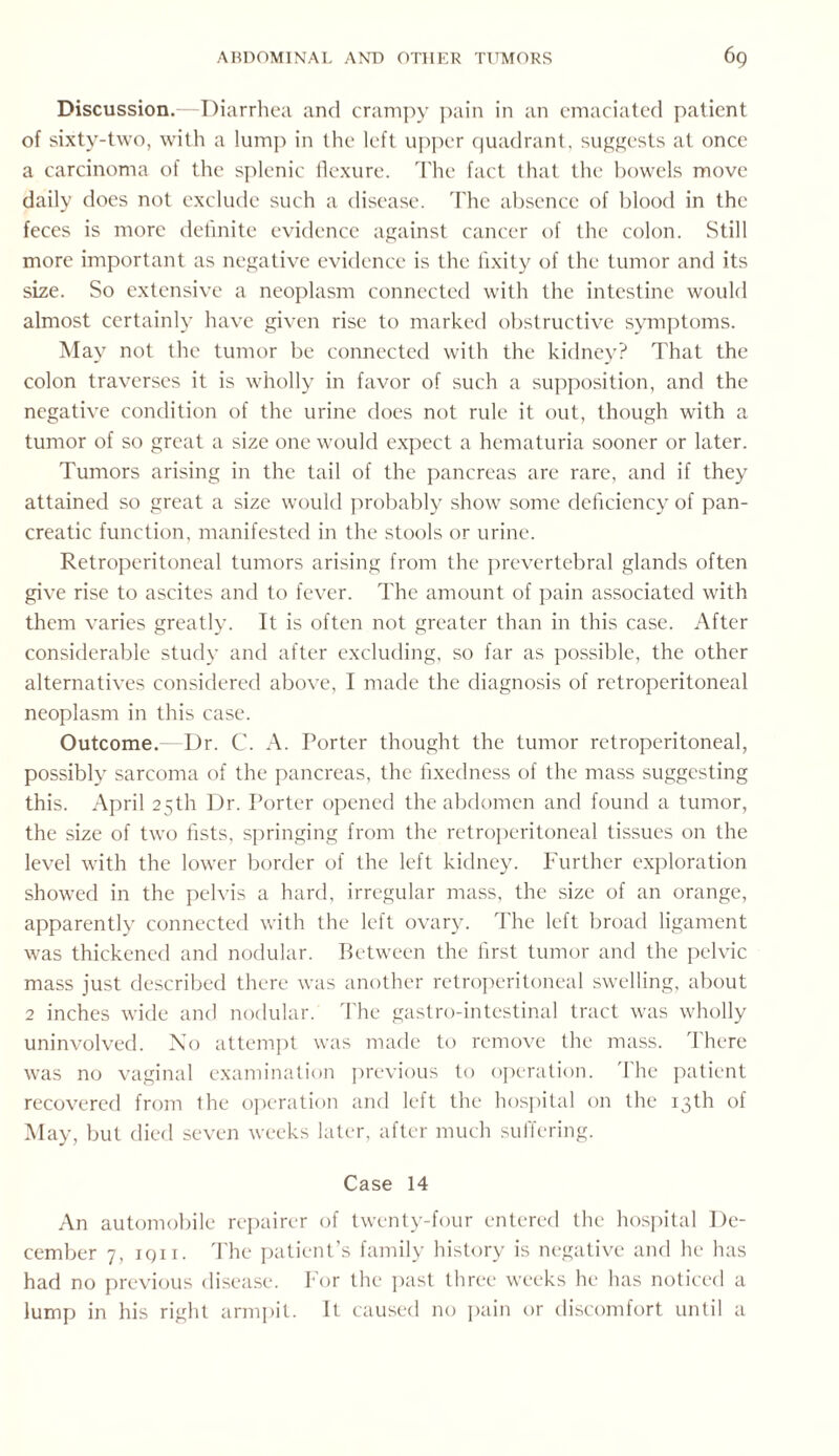 Discussion.—Diarrhea and crampy pain in an emaciated patient of sixty-two, with a lump in the left upper quadrant, suggests at once a carcinoma of the splenic flexure. The fact that the bowels move daily does not exclude such a disease. The absence of blood in the feces is more definite evidence against cancer of the colon. Still more important as negative evidence is the fixity of the tumor and its size. So extensive a neoplasm connected with the intestine would almost certainly have given rise to marked obstructive symptoms. May not the tumor be connected with the kidney? That the colon traverses it is wholly in favor of such a supposition, and the negative condition of the urine does not rule it out, though with a tumor of so great a size one would expect a hematuria sooner or later. Tumors arising in the tail of the pancreas are rare, and if they attained so great a size would probably show some deficiency of pan¬ creatic function, manifested in the stools or urine. Retroperitoneal tumors arising from the prevertebral glands often give rise to ascites and to fever. The amount of pain associated with them varies greatly. It is often not greater than in this case. After considerable study and after excluding, so far as possible, the other alternatives considered above, I made the diagnosis of retroperitoneal neoplasm in this case. Outcome. Dr. C. A. Porter thought the tumor retroperitoneal, possibly sarcoma of the pancreas, the fixedness of the mass suggesting this. April 25th Dr. Porter opened the abdomen and found a tumor, the size of two fists, springing from the retroperitoneal tissues on the level with the lower border of the left kidney. Further exploration showed in the pelvis a hard, irregular mass, the size of an orange, apparently connected with the left ovary. The left broad ligament was thickened and nodular. Between the first tumor and the pelvic mass just described there was another retroperitoneal swelling, about 2 inches wide and nodular. The gastro-intestinal tract was wholly uninvolved. No attempt was made to remove the mass. There was no vaginal examination previous to operation. The patient recovered from the operation and left the hospital on the 13th of May, but died seven weeks later, after much suffering. Case 14 An automobile repairer of twenty-four entered the hospital De¬ cember 7, iqii. The patient’s family history is negative and he has had no previous disease. For the past three weeks he has noticed a lump in his right armpit. It caused no pain or discomfort until a