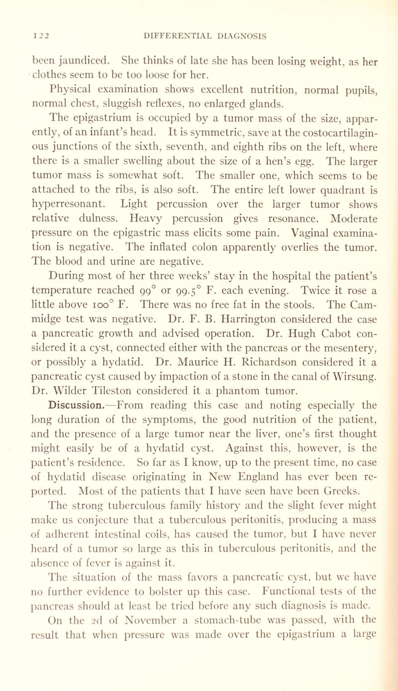 been jaundiced. She thinks of late she has been losing weight, as her clothes seem to be too loose for her. Physical examination shows excellent nutrition, normal pupils, normal chest, sluggish reflexes, no enlarged glands. The epigastrium is occupied by a tumor mass of the size, appar¬ ently, of an infant’s head. It is symmetric, save at the costocartilagin- ous junctions of the sixth, seventh, and eighth ribs on the left, where there is a smaller swelling about the size of a hen’s egg. The larger tumor mass is somewhat soft. The smaller one, which seems to be attached to the ribs, is also soft. The entire left lower quadrant is hyperresonant. Light percussion over the larger tumor shows relative dulness. Heavy percussion gives resonance. Moderate pressure on the epigastric mass elicits some pain. Vaginal examina¬ tion is negative. The inflated colon apparently overlies the tumor. The blood and urine are negative. During most of her three weeks’ stay in the hospital the patient’s temperature reached 990 or 99.50 F. each evening. Twice it rose a little above ioo° F. There was no free fat in the stools. The Cam- midge test was negative. Dr. F. B. Harrington considered the case a pancreatic growth and advised operation. Dr. Hugh Cabot con¬ sidered it a cyst, connected either with the pancreas or the mesentery, or possibly a hydatid. Dr. Maurice H. Richardson considered it a pancreatic cyst caused by impaction of a stone in the canal of Wirsung. Dr. Wilder Tileston considered it a phantom tumor. Discussion.—From reading this case and noting especially the long duration of the symptoms, the good nutrition of the patient, and the presence of a large tumor near the liver, one’s first thought might easily be of a hydatid cyst. Against this, however, is the patient’s residence. So far as I know, up to the present time, no case of hydatid disease originating in New England has ever been re¬ ported. Most of the patients that I have seen have been Greeks. The strong tuberculous family history and the slight fever might make us conjecture that a tuberculous peritonitis, producing a mass of adherent intestinal coils, has caused the tumor, but I have never heard of a tumor so large as this in tuberculous peritonitis, and the absence of fever is against it. The situation of the mass favors a pancreatic cyst, but we have no further evidence to bolster up this case. Functional tests of the pancreas should at least be tried before any such diagnosis is made. On the 2d of November a stomach-tube was passed, with the result that when pressure was made over the epigastrium a large