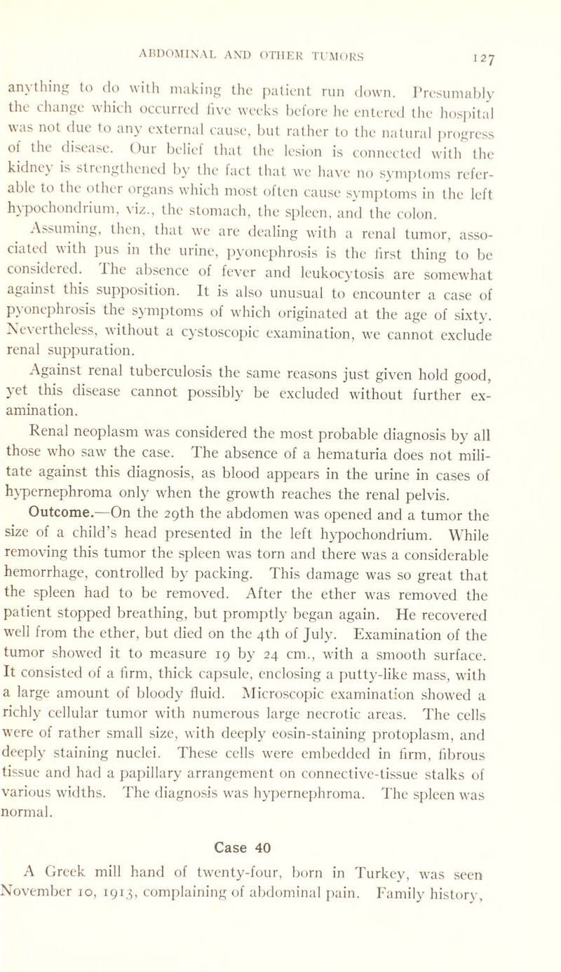 anything to do with making the patient run down. Presumably the change which occurred five weeks before he entered the hospital was not due to any external cause, but rather to the natural progress ot the disease. Our belief that the lesion is connected with the kidney is strengthened by the fact that we have no symptoms refer¬ able to the other organs which most often cause symptoms in the left hypochondiium, yiz., the stomach, the spleen, and the colon. Assuming, then, that we are dealing with a renal tumor, asso¬ ciated with pus in the urine, pyonephrosis is the tirst thing to be considered. I he absence of fever and leukocytosis are somewhat against this supposition. It is also unusual to encounter a case of pyonephrosis the symptoms of which originated at the age of sixty. Nevertheless, without a cystoscopic examination, wtc cannot exclude renal suppuration. Against renal tuberculosis the same reasons just given hold good, yet this disease cannot possibly be excluded without further ex¬ amination. Renal neoplasm was considered the most probable diagnosis by all those who saw the case. The absence of a hematuria does not mili¬ tate against this diagnosis, as blood appears in the urine in cases of hypernephroma only when the growth reaches the renal pelvis. Outcome.—On the 29th the abdomen was opened and a tumor the size of a child’s head presented in the left hypochondrium. While removing this tumor the spleen w?as torn and there was a considerable hemorrhage, controlled by packing. This damage was so great that the spleen had to be remoy^ed. After the ether was removed the patient stopped breathing, but promptly began again. He recovered well from the ether, but died on the 4th of July. Examination of the tumor showed it to measure 19 by 24 cm., with a smooth surface. It consisted of a firm, thick capsule, enclosing a putty-like mass, with a large amount of bloody fluid. Microscopic examination shoyved a richly cellular tumor yvith numerous large necrotic areas. The cells were of rather small size, with deeply eosin-staining protoplasm, and deeply staining nuclei. These cells wrere embedded in firm, fibrous tissue and had a papillary arrangement on connective-tissue stalks of various widths. The diagnosis was hypernephroma. The spleen was normal. Case 40 A Greek mill hand of twenty-four, born in Turkey, was seen November 10, 1913, complaining of abdominal pain. Family history.