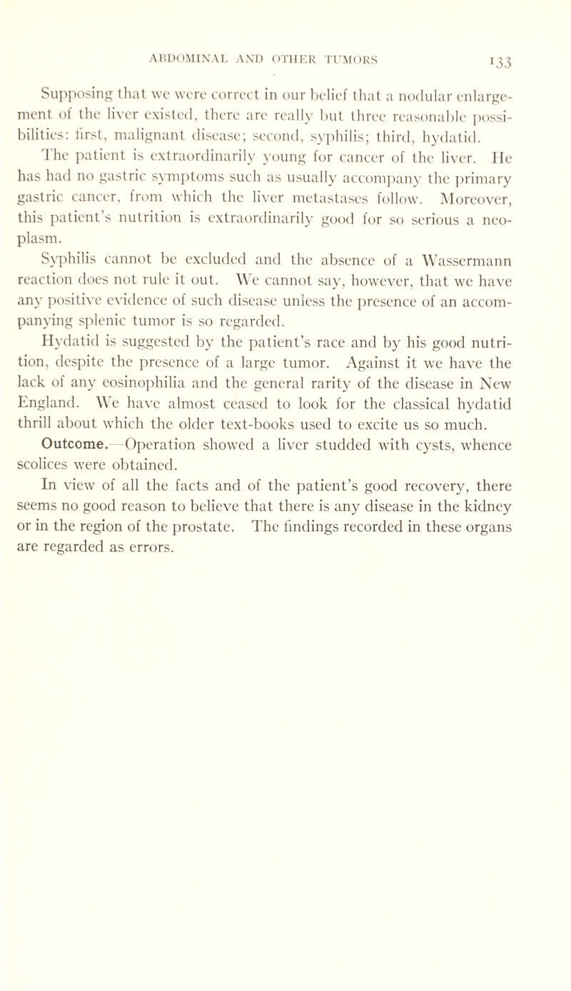 *33 Supposing that we were correct in our belief that a nodular enlarge¬ ment of the liver existed, there are really but three reasonable possi¬ bilities: first, malignant disease; second, syphilis; third, hydatid. The patient is extraordinarily young for cancer of the liver. He has had no gastric symptoms such as usually accompany the primary gastric cancer, from which the liver metastases follow. Moreover, this patient s nutrition is extraordinarily good for so serious a neo¬ plasm. Syphilis cannot be excluded and the absence of a Wassermann reaction does not rule it out. We cannot say, however, that we have any positive evidence of such disease unless the presence of an accom¬ panying splenic tumor is so regarded. Hydatid is suggested by the patient’s race and by his good nutri¬ tion, despite the presence of a large tumor. Against it we have the lack of any eosinophilia and the general rarity of the disease in New England. We have almost ceased to look for the classical hydatid thrill about which the older text-books used to excite us so much. Outcome. Operation showed a liver studded with cysts, whence scolices were obtained. In view of all the facts and of the patient’s good recovery, there seems no good reason to believe that there is any disease in the kidney or in the region of the prostate. The findings recorded in these organs are regarded as errors.