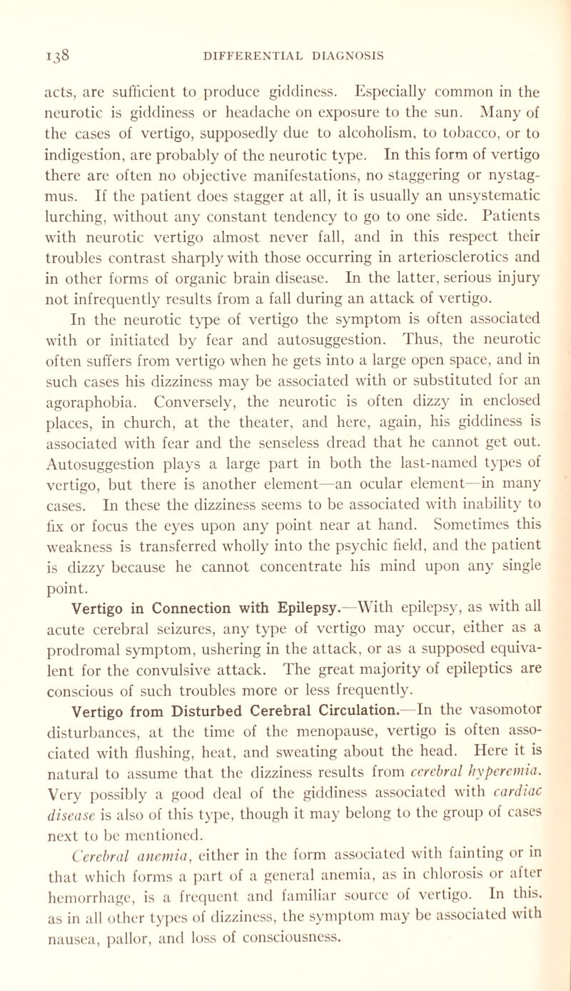 acts, are sufficient to produce giddiness. Especially common in the neurotic is giddiness or headache on exposure to the sun. Many of the cases of vertigo, supposedly due to alcoholism, to tobacco, or to indigestion, are probably of the neurotic type. In this form of vertigo there are often no objective manifestations, no staggering or nystag¬ mus. If the patient does stagger at all, it is usually an unsystematic lurching, without any constant tendency to go to one side. Patients with neurotic vertigo almost never fall, and in this respect their troubles contrast sharply with those occurring in arteriosclerotics and in other forms of organic brain disease. In the latter, serious injury not infrequently results from a fall during an attack of vertigo. In the neurotic type of vertigo the symptom is often associated with or initiated by fear and autosuggestion. Thus, the neurotic often suffers from vertigo when he gets into a large open space, and in such cases his dizziness may be associated with or substituted for an agoraphobia. Conversely, the neurotic is often dizzy in enclosed places, in church, at the theater, and here, again, his giddiness is associated with fear and the senseless dread that he cannot get out. Autosuggestion plays a large part in both the last-named types of vertigo, but there is another element—an ocular element—in many cases. In these the dizziness seems to be associated with inability to fix or focus the eyes upon any point near at hand. Sometimes this weakness is transferred wholly into the psychic field, and the patient is dizzy because he cannot concentrate his mind upon any single point. Vertigo in Connection with Epilepsy.—With epilepsy, as with all acute cerebral seizures, any type of vertigo may occur, either as a prodromal symptom, ushering in the attack, or as a supposed equiva¬ lent for the convulsive attack. The great majority of epileptics are conscious of such troubles more or less frequently. Vertigo from Disturbed Cerebral Circulation.—In the vasomotor disturbances, at the time of the menopause, vertigo is often asso¬ ciated with flushing, heat, and sweating about the head. Here it is natural to assume that the dizziness results from cerebral hyperemia. Very possibly a good deal of the giddiness associated with cardiac disease is also of this type, though it may belong to the group of cases next to be mentioned. Cerebral anemia, either in the form associated with fainting or in that which forms a part of a general anemia, as in chlorosis or after hemorrhage, is a frequent and familiar source of vertigo. In this, as in all other types of dizziness, the symptom may be associated with nausea, pallor, and loss of consciousness.