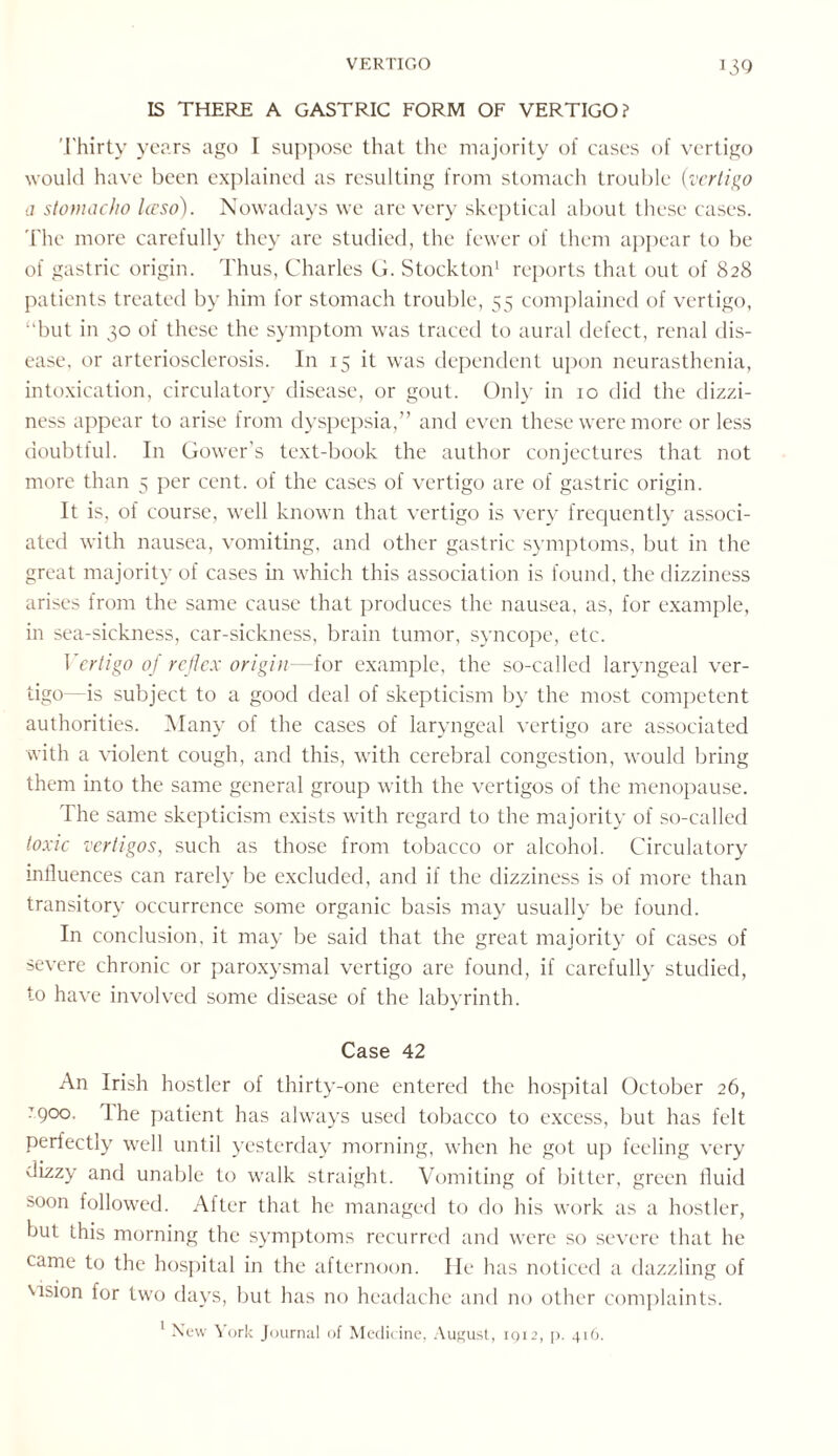 IS THERE A GASTRIC FORM OF VERTIGO? Thirty years ago I suppose that the majority of cases of vertigo would have been explained as resulting from stomach trouble {vertigo a stomacho Iceso). Nowadays we are very skeptical about these cases. The more carefully they are studied, the fewer of them appear to be of gastric origin. Thus, Charles G. Stockton1 reports that out of 828 patients treated by him for stomach trouble, 55 complained of vertigo, “but in 30 of these the symptom was traced to aural defect, renal dis¬ ease, or arteriosclerosis. In 15 it was dependent upon neurasthenia, intoxication, circulatory disease, or gout. Only in 10 did the dizzi¬ ness appear to arise from dyspepsia,” and even these were more or less doubtful. In Gower’s text-book the author conjectures that not more than 5 per cent, of the cases of vertigo are of gastric origin. It is, of course, well known that vertigo is very frequently associ¬ ated with nausea, vomiting, and other gastric symptoms, but in the great majority of cases in which this association is found, the dizziness arises from the same cause that produces the nausea, as, for example, in sea-sickness, car-sickness, brain tumor, syncope, etc. Vertigo of reflex origin—for example, the so-called laryngeal ver¬ tigo—is subject to a good deal of skepticism by the most competent authorities. Many of the cases of laryngeal vertigo are associated with a violent cough, and this, with cerebral congestion, would bring them into the same general group with the vertigos of the menopause. I he same skepticism exists with regard to the majority of so-called toxic vertigos, such as those from tobacco or alcohol. Circulatory influences can rarely be excluded, and if the dizziness is of more than transitory occurrence some organic basis may usually be found. In conclusion, it may be said that the great majority of cases of severe chronic or paroxysmal vertigo are found, if carefully studied, to have involved some disease of the labyrinth. Case 42 An Irish hostler of thirty-one entered the hospital October 26, .'900. 1 he patient has always used tobacco to excess, but has felt perfectly well until yesterday morning, when he got up feeling very dizzy and unable to walk straight. Vomiting of bitter, green fluid soon followed. After that he managed to do his work as a hostler, but this morning the symptoms recurred and were so severe that he came to the hospital in the afternoon. He has noticed a dazzling of wsion for two days, but has no headache and no other complaints. 1 New York Journal of Medicine, August, 1912, p. 416.