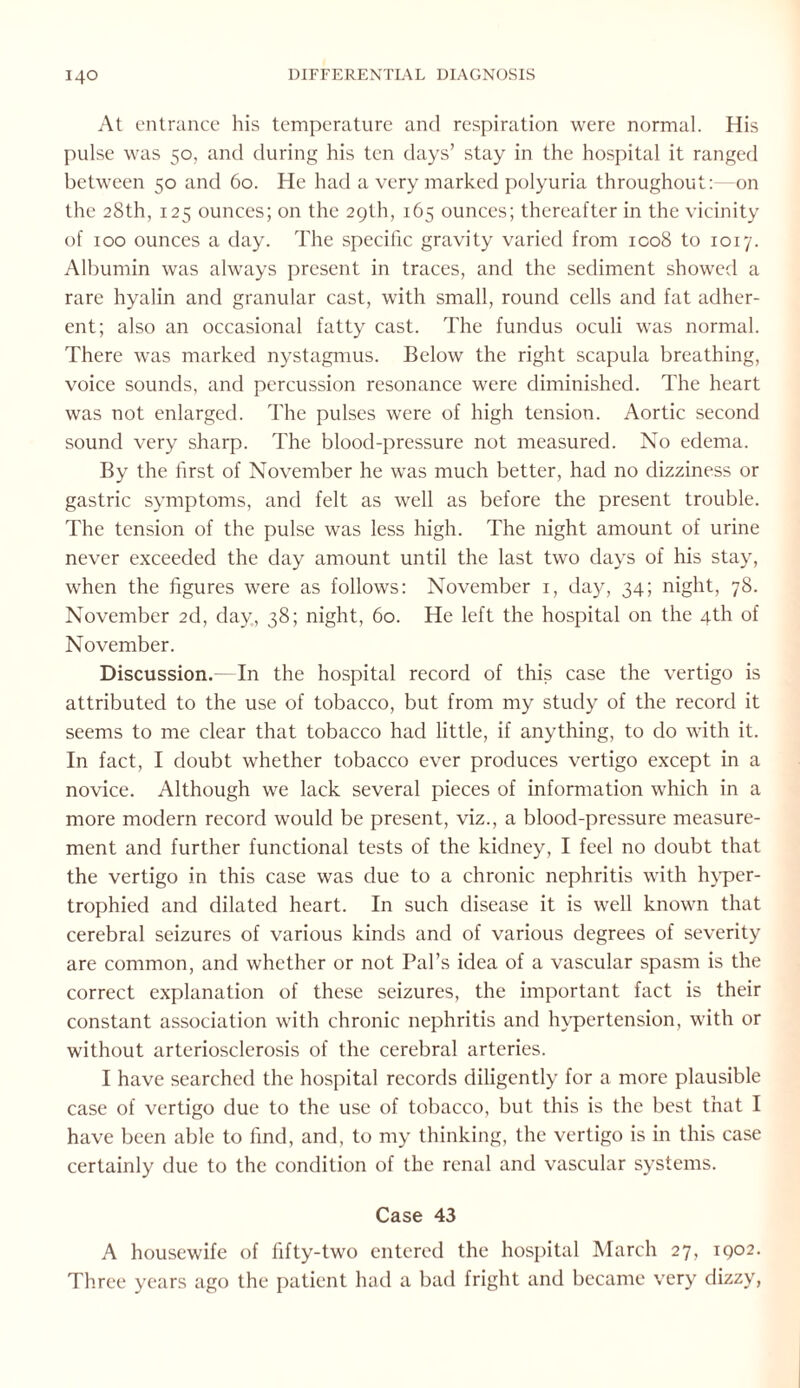 At entrance his temperature and respiration were normal. His pulse was 50, and during his ten days’ stay in the hospital it ranged between 50 and 60. He had a very marked polyuria throughout:—on the 28th, 125 ounces; on the 29th, 165 ounces; thereafter in the vicinity of 100 ounces a day. The specific gravity varied from ico8 to 1017. Albumin was always present in traces, and the sediment showed a rare hyalin and granular cast, with small, round cells and fat adher¬ ent; also an occasional fatty cast. The fundus oculi was normal. There was marked nystagmus. Below the right scapula breathing, voice sounds, and percussion resonance were diminished. The heart was not enlarged. The pulses were of high tension. Aortic second sound very sharp. The blood-pressure not measured. No edema. By the first of November he wTas much better, had no dizziness or gastric symptoms, and felt as well as before the present trouble. The tension of the pulse was less high. The night amount of urine never exceeded the day amount until the last two days of his stay, when the figures were as follows: November 1, day, 34; night, 78. November 2d, day, 38; night, 60. He left the hospital on the 4th of November. Discussion.—In the hospital record of this case the vertigo is attributed to the use of tobacco, but from my study of the record it seems to me clear that tobacco had little, if anything, to do with it. In fact, I doubt whether tobacco ever produces vertigo except in a novice. Although we lack several pieces of information which in a more modern record would be present, viz., a blood-pressure measure¬ ment and further functional tests of the kidney, I feel no doubt that the vertigo in this case was due to a chronic nephritis with hyper¬ trophied and dilated heart. In such disease it is well known that cerebral seizures of various kinds and of various degrees of severity are common, and whether or not Pal’s idea of a vascular spasm is the correct explanation of these seizures, the important fact is their constant association with chronic nephritis and hypertension, with or without arteriosclerosis of the cerebral arteries. I have searched the hospital records diligently for a more plausible case of vertigo due to the use of tobacco, but this is the best that I have been able to find, and, to my thinking, the vertigo is in this case certainly due to the condition of the renal and vascular systems. Case 43 A housewife of fifty-two entered the hospital March 27, 1902. Three years ago the patient had a bad fright and became very dizzy,