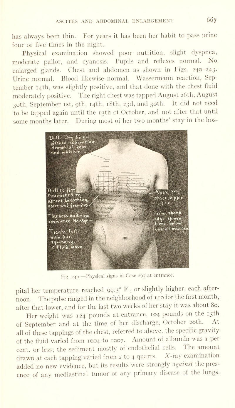 has always been thin. For years it has been her habit to pass urine four or five times in the night. Physical examination showed poor nutrition, slight dyspnea, moderate pallor, and cyanosis. Pupils and reflexes normal. No enlarged glands. Chest and abdomen as shown in Figs. 240-243. Urine normal. Blood likewise normal. Wassermann reaction, Sep¬ tember 14th. was slightly positive, and that done with the chest fluid moderately positive. The right chest was tapped August 26th, August 30th, September 1st, gth, 14th, 18th, 23d, and 30th. It did not need to be tapped again until the 13th of October, and not after that until some months later. During most of her two months’ stay in the hos- Fig. 240.—Physical signs in Case 297 at entrance. pital her temperature reached 99.3° F., or slightly higher, each after noon. The pulse ranged in the neighborhood of 1 to for the first month, after that lower, and for the last two weeks of her sta) it was about 80. Her weight was 124 pounds at entrance, 104 pounds on the 15th of September and at the time of her discharge, October 20th. At all of these tappings of the chest, referred to above, the specific gracity of the fluid varied from 1004 to 1007. Amount of albumin was 1 per cent, or less; the sediment mostly of endothelial cells. 1 he amount drawn at each tapping varied from 2 to 4 quarts. A -ray examination added no new evidence, but its results were strongly against the pus- ence of anv mediastinal tumor or any primary disease of the lungs.