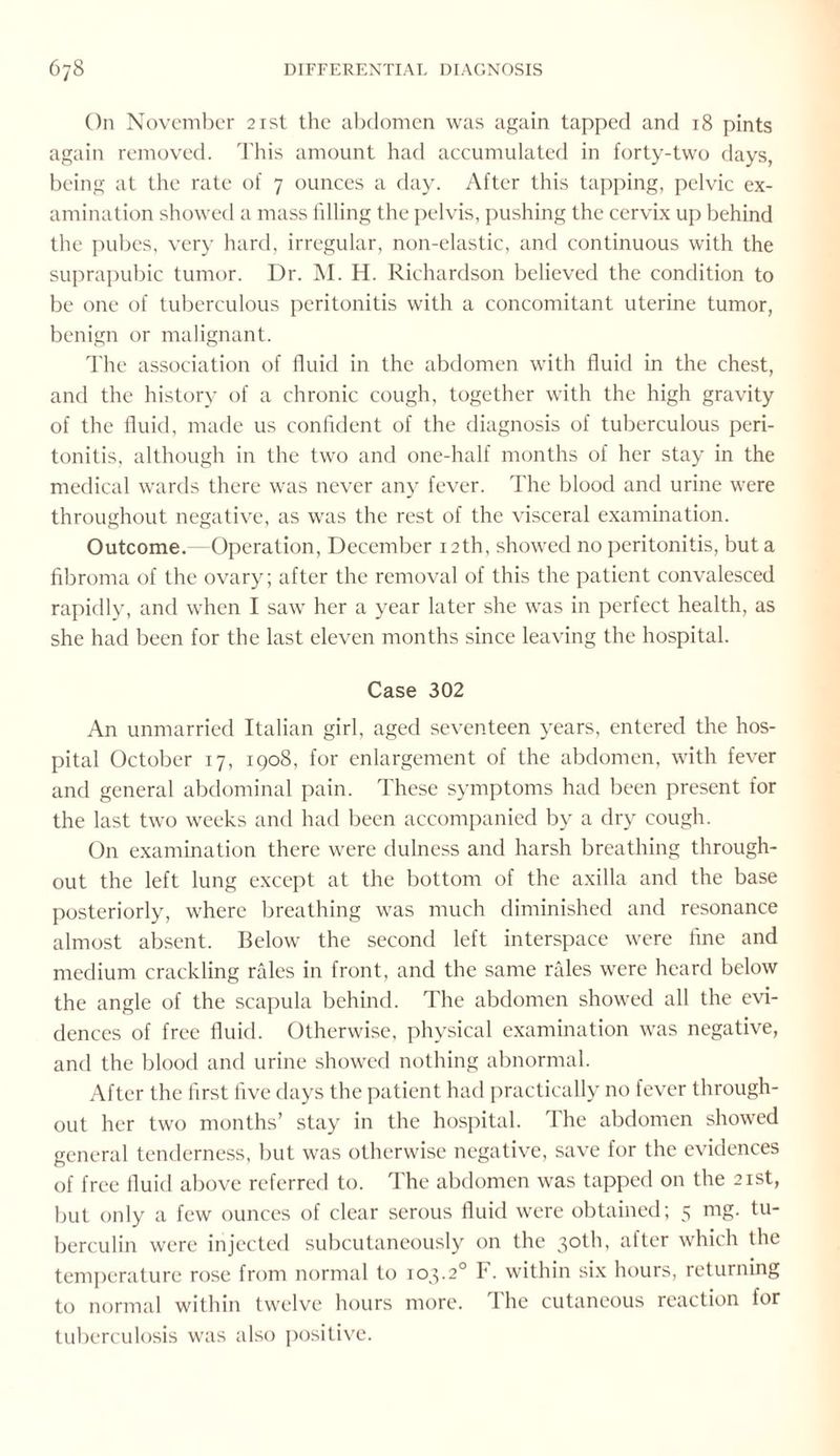 On November 21st the abdomen was again tapped and 18 pints again removed. This amount had accumulated in forty-two days, being at the rate of 7 ounces a day. After this tapping, pelvic ex¬ amination showed a mass filling the pelvis, pushing the cervix up behind the pubes, very hard, irregular, non-elastic, and continuous with the suprapubic tumor. Dr. M. H. Richardson believed the condition to be one of tuberculous peritonitis with a concomitant uterine tumor, benign or malignant. The association of fluid in the abdomen with fluid in the chest, and the history of a chronic cough, together with the high gravity of the fluid, made us confident of the diagnosis of tuberculous peri¬ tonitis, although in the two and one-half months of her stay in the medical wards there was never any fever. The blood and urine were throughout negative, as was the rest of the visceral examination. Outcome. Operation, December 12th, showed no peritonitis, but a fibroma of the ovary; after the removal of this the patient convalesced rapidly, and when I saw her a year later she was in perfect health, as she had been for the last eleven months since leaving the hospital. Case 302 An unmarried Italian girl, aged seventeen years, entered the hos¬ pital October 17, 1908, for enlargement of the abdomen, with fever and general abdominal pain. These symptoms had been present for the last two weeks and had been accompanied by a dry cough. On examination there were dulness and harsh breathing through¬ out the left lung except at the bottom of the axilla and the base posteriorly, where breathing was much diminished and resonance almost absent. Below the second left interspace were fine and medium crackling rales in front, and the same rales were heard below the angle of the scapula behind. The abdomen showed all the evi¬ dences of free fluid. Otherwise, physical examination was negative, and the blood and urine showed nothing abnormal. After the first five days the patient had practically no fever through¬ out her two months’ stay in the hospital. The abdomen showed general tenderness, but was otherwise negative, save for the evidences of free fluid above referred to. The abdomen was tapped on the 21st, but only a few ounces of clear serous fluid were obtained; 5 mg. tu¬ berculin were injected subcutaneously on the 30th, after which the temperature rose from normal to 103.20 F. within six hours, returning to normal within twelve hours more. The cutaneous reaction for tuberculosis was also positive.