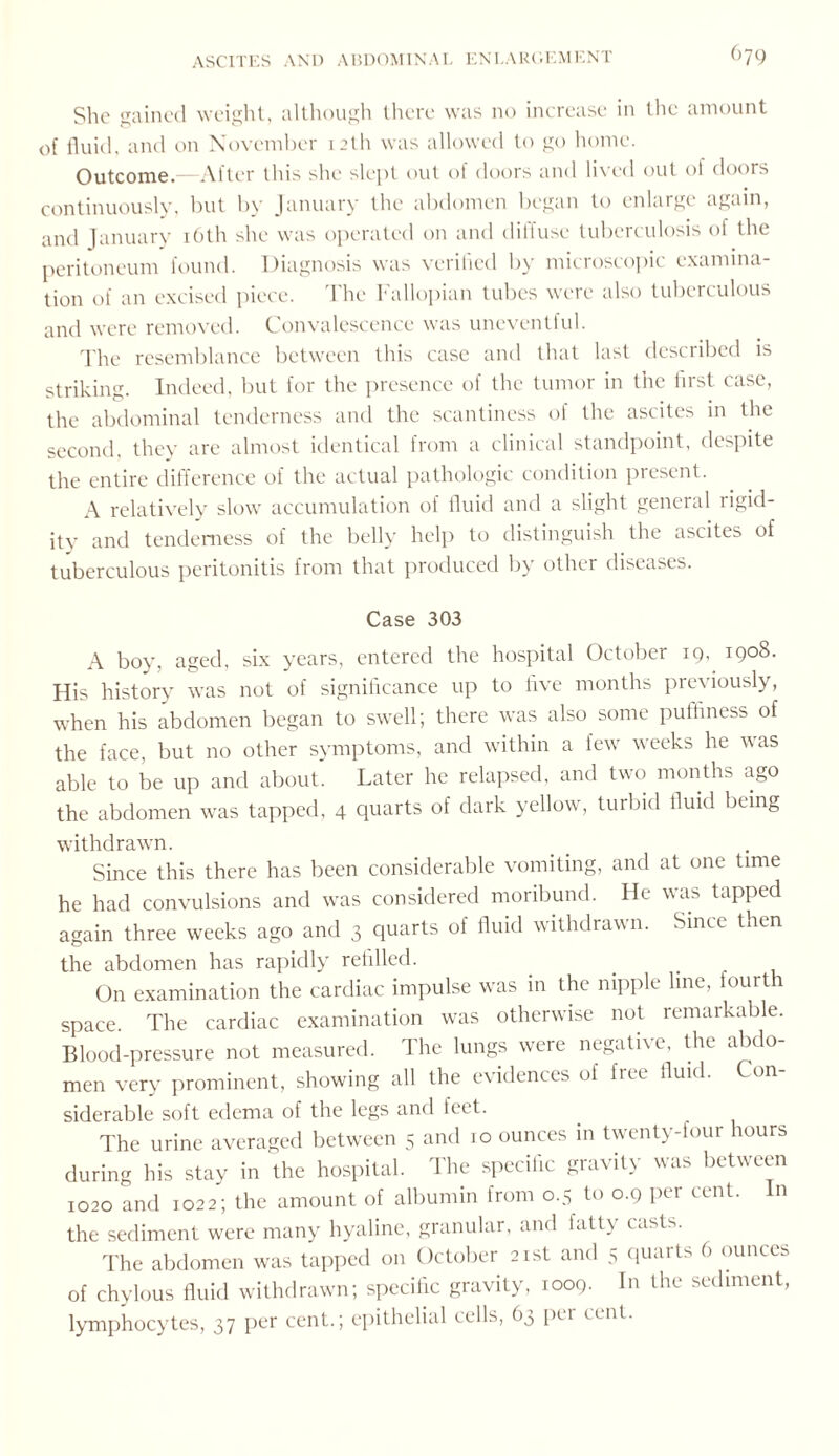 She gained weight, although there was no increase in the amount of fluid, and on November 12th was allowed to go home. Outcome.—After this she slept out of doors and lived out of doors continuously, but by January the abdomen began to enlarge again, and January 16th she was operated on and dilfuse tuberculosis of the peritoneum found. Diagnosis was verified by microscopic examina¬ tion of an excised piece. The Fallopian tubes were also tuberculous and were removed. Convalescence was uneventful. The resemblance between this case and that last described is striking. Indeed, but for the presence of the tumor in the first case, the abdominal tenderness and the scantiness of the ascites in the second, they are almost identical from a clinical standpoint, despite the entire difference of the actual pathologic condition present. A relatively slow accumulation of fluid and a slight general rigid¬ ity and tenderness of the belly help to distinguish the ascites of tuberculous peritonitis from that produced by other diseases. Case 303 A boy, aged, six years, entered the hospital October 19, 1908. His history was not of significance up to five months previously, when his abdomen began to swell; there was also some puffiness of the face, but no other symptoms, and within a few weeks he was able to be up and about. Later he relapsed, and two months ago the abdomen was tapped, 4 quarts of dark yellow, turbid fluid being withdrawn. Since this there has been considerable vomiting, and at one time he had convulsions and was considered moribund. He was tapped again three weeks ago and 3 quarts of fluid withdrawn. Since then the abdomen has rapidly refilled. On examination the cardiac impulse was in the nipple line, fourth space. The cardiac examination was otherwise not remarkable. Blood-pressure not measured. The lungs were negative, the abdo¬ men very prominent, showing all the evidences of free fluid. Con¬ siderable soft edema of the legs and feet. The urine averaged between 5 and 10 ounces in twenty-four hours during his stay in the hospital. The specific gravity was between 1020 and 1022; the amount of albumin from 0.5 to 0.9 per cent. In the sediment were many hyaline, granular, and fatty casts. The abdomen was tapped on October 21st and 5 quarts 6 ounces of chylous fluid withdrawn; specific gravity, 1009. In the sediment, lymphocytes, 37 per cent.; epithelial cells, 63 pci cent.