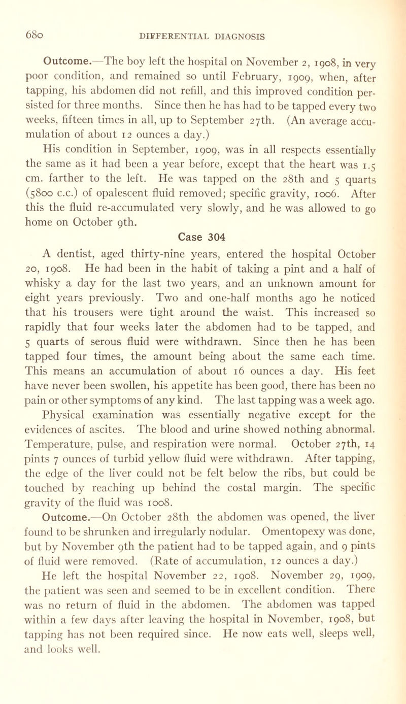 Outcome.—The boy left the hospital on November 2, 1908, in very poor condition, and remained so until February, 1909, when, after tapping, his abdomen did not refill, and this improved condition per¬ sisted for three months. Since then he has had to be tapped every two weeks, fifteen times in all, up to September 27th. (An average accu¬ mulation of about 12 ounces a day.) His condition in September, 1909, was in all respects essentially the same as it had been a year before, except that the heart was 1.5 cm. farther to the left. He was tapped on the 28th and 5 quarts (5800 c.c.) of opalescent fluid removed; specific gravity, 1006. After this the fluid re-accumulated very slowly, and he was allowed to go home on October 9th. Case 304 A dentist, aged thirty-nine years, entered the hospital October 20, 1908. He had been in the habit of taking a pint and a half of whisky a day for the last two years, and an unknown amount for eight years previously. Two and one-half months ago he noticed that his trousers were tight around the waist. This increased so rapidly that four weeks later the abdomen had to be tapped, and 5 quarts of serous fluid were withdrawn. Since then he has been tapped four times, the amount being about the same each time. This means an accumulation of about 16 ounces a day. His feet have never been swollen, his appetite has been good, there has been no pain or other symptoms of any kind. The last tapping was a week ago. Physical examination was essentially negative except for the evidences of ascites. The blood and urine showed nothing abnormal. Temperature, pulse, and respiration were normal. October 27th, 14 pints 7 ounces of turbid yellow fluid were withdrawn. After tapping, the edge of the liver could not be felt below the ribs, but could be touched by reaching up behind the costal margin. The specific gravity of the fluid was 1008. Outcome.—On October 28th the abdomen was opened, the liver found to be shrunken and irregularly nodular. Omentopexy was done, but by November 9th the patient had to be tapped again, and 9 pints of fluid were removed. (Rate of accumulation, 12 ounces a day.) He left the hospital November 22, 1908. November 29, 1909, the patient wras seen and seemed to be in excellent condition. There was no return of fluid in the abdomen. The abdomen was tapped within a few days after leaving the hospital in November, 1908, but tapping has not been required since. He now eats well, sleeps well, and looks well.