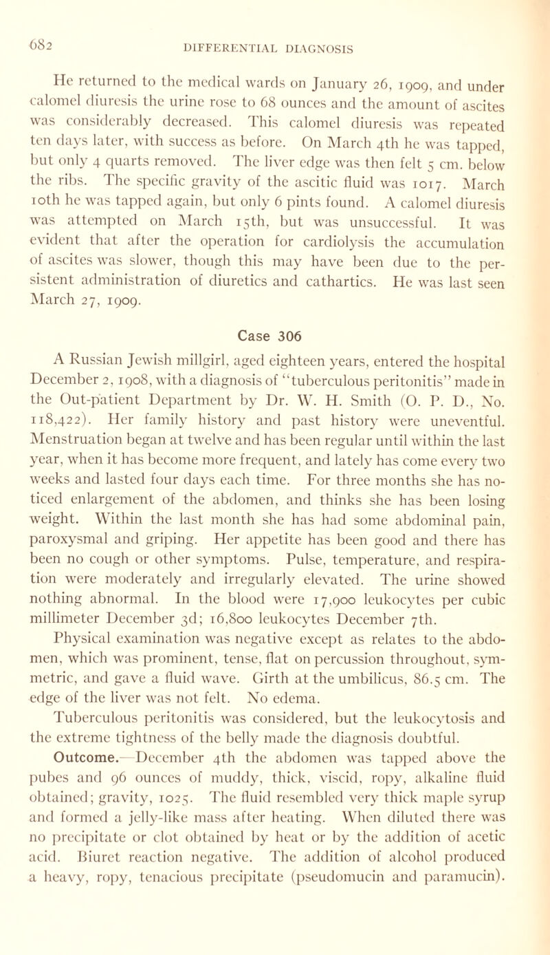 He returned to the medical wards on January 26, 1909, and under calomel diuresis the urine rose to 68 ounces and the amount of ascites was considerably decreased. This calomel diuresis was repeated ten days later, with success as before. On March 4th he was tapped, but only 4 quarts removed. The liver edge was then felt 5 cm. below the ribs. The specific gravity of the ascitic fluid was 1017. March 10th he was tapped again, but only 6 pints found. A calomel diuresis was attempted on March 15th, but was unsuccessful. It was evident that after the operation for cardiolysis the accumulation of ascites was slower, though this may have been due to the per¬ sistent administration of diuretics and cathartics. He was last seen March 27, 1909. Case 306 A Russian Jewish millgirl, aged eighteen years, entered the hospital December 2,1908, with a diagnosis of “tuberculous peritonitis” made in the Out-patient Department by Dr. W. H. Smith (O. P. D., No. 118,422). Her family history and past history were uneventful. Menstruation began at twelve and has been regular until within the last year, when it has become more frequent, and lately has come every two weeks and lasted four days each time. For three months she has no¬ ticed enlargement of the abdomen, and thinks she has been losing weight. Within the last month she has had some abdominal pain, paroxysmal and griping. Her appetite has been good and there has been no cough or other symptoms. Pulse, temperature, and respira¬ tion were moderately and irregularly elevated. The urine showed nothing abnormal. In the blood were 17,900 leukocytes per cubic millimeter December 3d; 16,800 leukocytes December 7th. Physical examination was negative except as relates to the abdo¬ men, which was prominent, tense, flat on percussion throughout, sym¬ metric, and gave a fluid wave. Girth at the umbilicus, 86.5 cm. The edge of the liver was not felt. No edema. Tuberculous peritonitis was considered, but the leukocytosis and the extreme tightness of the belly made the diagnosis doubtful. Outcome.—December 4th the abdomen was tapped above the pubes and 96 ounces of muddy, thick, viscid, ropy, alkaline fluid obtained; gravity, 1025. The fluid resembled very thick maple syrup and formed a jelly-like mass after heating. When diluted there was no precipitate or clot obtained by heat or by the addition of acetic acid. Biuret reaction negative. The addition of alcohol produced a heavy, ropy, tenacious precipitate (pseudomucin and paramucin).