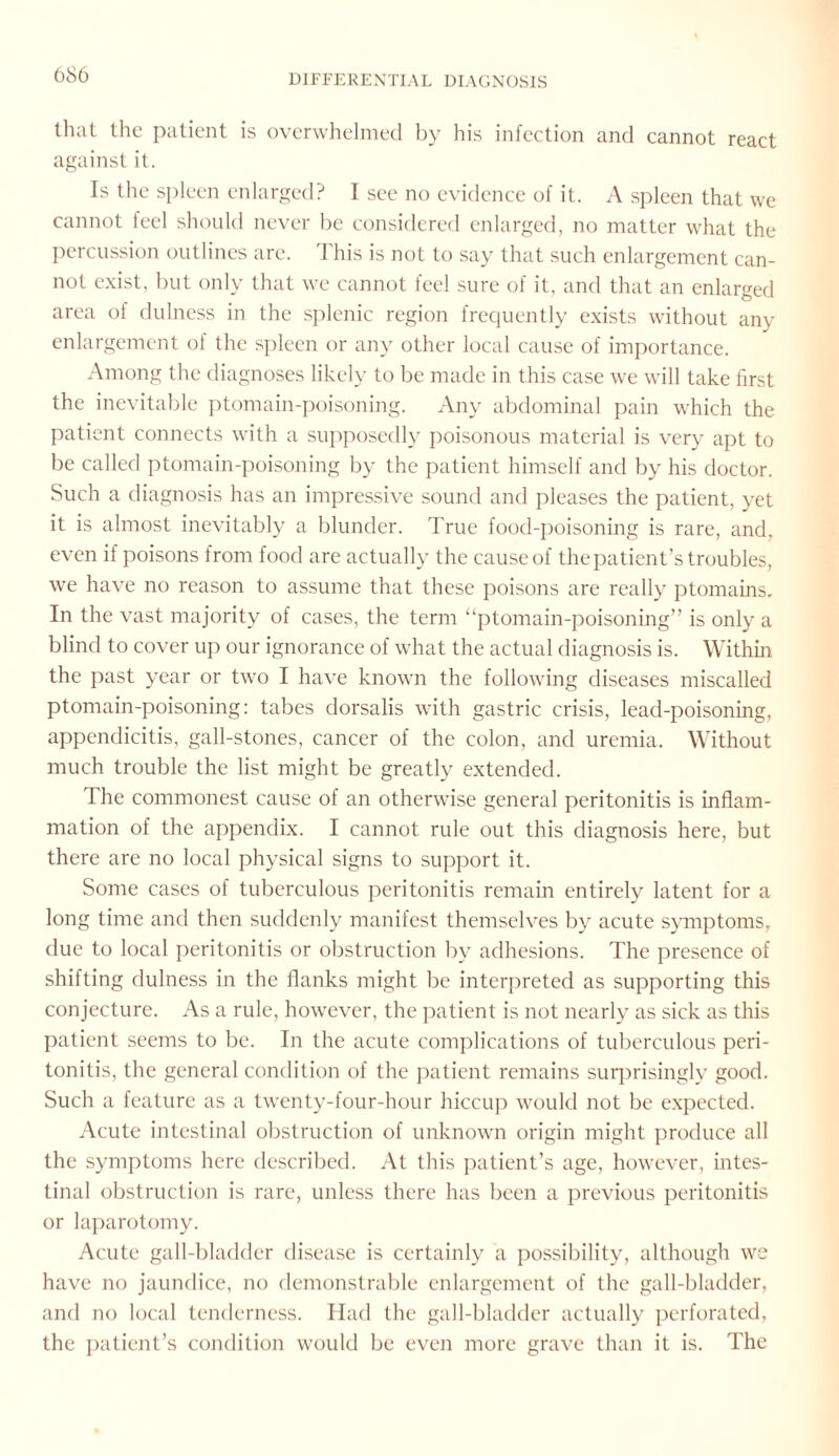 that the patient is overwhelmed by his infection and cannot react against it. Is the spleen enlarged? I see no evidence of it. A spleen that we cannot feel should never be considered enlarged, no matter what the percussion outlines are. This is not to say that such enlargement can¬ not exist, but only that we cannot feel sure of it, and that an enlarged area of dulness in the splenic region frequently exists without any enlargement of the spleen or any other local cause of importance. Among the diagnoses likely to be made in this case we will take first the inevitable ptomain-poisoning. Any abdominal pain which the patient connects with a supposedly poisonous material is very apt to be called ptomain-poisoning by the patient himself and by his doctor. Such a diagnosis has an impressive sound and pleases the patient, yet it is almost inevitably a blunder. True food-poisoning is rare, and. even if poisons from food are actually the causeof thepatient’s troubles, we have no reason to assume that these poisons are really ptomains. In the vast majority of cases, the term “ptomain-poisoning” is only a blind to cover up our ignorance of what the actual diagnosis is. Within the past year or two I have known the following diseases miscalled ptomain-poisoning: tabes dorsalis with gastric crisis, lead-poisoning, appendicitis, gall-stones, cancer of the colon, and uremia. Without much trouble the list might be greatly extended. The commonest cause of an otherwise general peritonitis is inflam¬ mation of the appendix. I cannot rule out this diagnosis here, but there are no local physical signs to support it. Some cases of tuberculous peritonitis remain entirely latent for a long time and then suddenly manifest themselves by acute symptoms, due to local peritonitis or obstruction by adhesions. The presence of shifting dulness in the flanks might be interpreted as supporting this conjecture. As a rule, however, the patient is not nearly as sick as this patient seems to be. In the acute complications of tuberculous peri¬ tonitis, the general condition of the patient remains surprisingly good. Such a feature as a twenty-four-hour hiccup would not be expected. Acute intestinal obstruction of unknown origin might produce all the symptoms here described. At this patient’s age, however, intes¬ tinal obstruction is rare, unless there has been a previous peritonitis or laparotomy. Acute gall-bladder disease is certainly a possibility, although we have no jaundice, no demonstrable enlargement of the gall-bladder, and no local tenderness. Had the gall-bladder actually perforated, the patient’s condition would be even more grave than it is. The