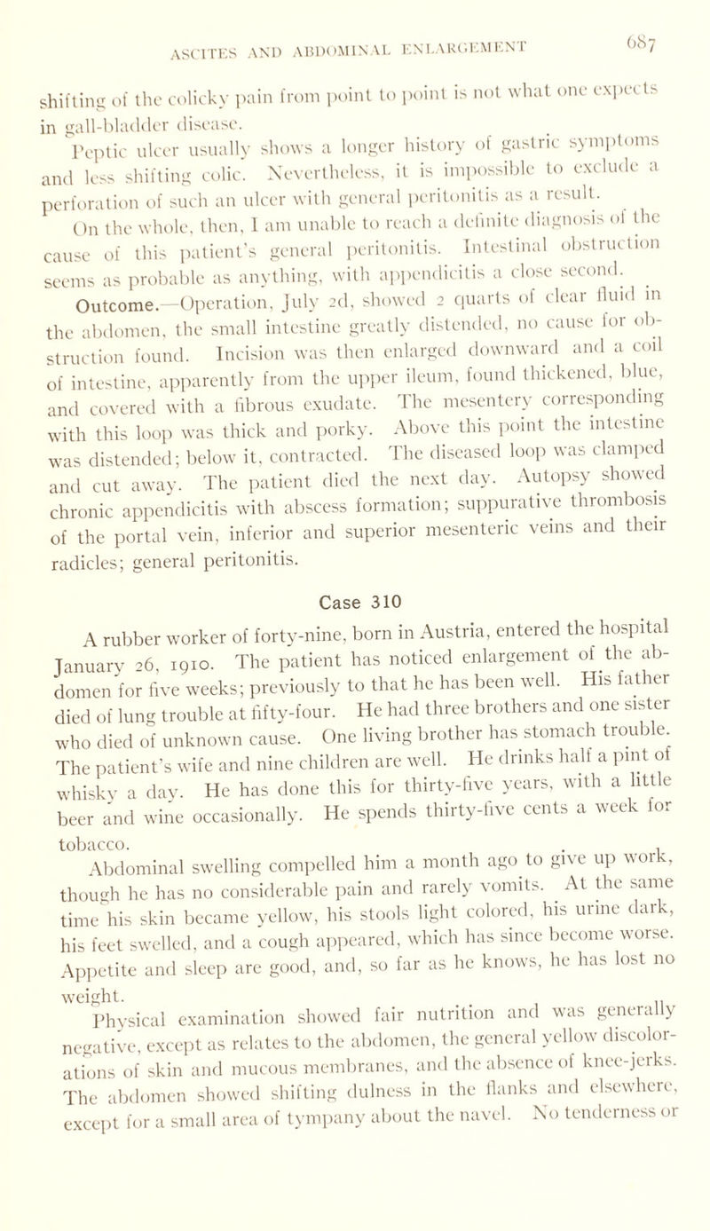 shifting of the colicky pain from point to point is not what one expet ts in gall-bladder disease. Peptic ulcer usually shows a longer history of gastric symptoms and less shifting colic. Nevertheless, it is impossible to exclude a perforation of such an ulcer with general peritonitis as a result. On the whole, then, 1 am unable to reach a delinite diagnosis ol the cause of this patient’s general peritonitis. Intestinal obstruction seems as probable as anything, with appendicitis a close second. Outcome.—Operation, July 2d, showed 2 quarts of clear fluid m the abdomen, the small intestine greatly distended, no cause lor ob¬ struction found. Incision was then enlarged downward and a coil of intestine, apparently from the upper ileum, found thickened, blue, and covered with a fibrous exudate. The mesentery corresponding with this loop was thick and porky. Above this point the intestine was distended; below it, contracted. The diseased loop was clamped and cut away. The patient died the next day. Autopsy showed chronic appendicitis with abscess formation; suppurative thrombosis of the portal vein, inferior and superior mesenteric veins and their radicles; general peritonitis. Case 310 A rubber worker of forty-nine, born in Austria, entered the hospital January 26, 1910. The patient has noticed enlargement of the ab¬ domen for five weeks; previously to that he has been well. His father died of lung trouble at fifty-four. He had three brothers and one sister who died of unknown cause. One living brother has stomach trouble The patient’s wife and nine children are well. He drinks half a pint of whisky a day. He has done this for thirty-five years, with a little beer and wine occasionally. He spends thirty-five cents a week for tobacco. . , Abdominal swelling compelled him a month ago to give up work, though he has no considerable pain and rarely vomits. At the same time his skin became yellow, his stools light colored, his urine dark, his feet swelled, and a cough appeared, which has since become worse. Appetite and sleep are good, and, so far as he knows, he has lost no weight. . . , „ Physical examination showed fair nutrition and was genera \ negative, except as relates to the abdomen, the general yellow discolor¬ ations of skin and mucous membranes, and the absence of knee-jerks. The abdomen showed shifting dulness in the flanks and elsewhere, except for a small area of tympany about the navel. No tenderness or