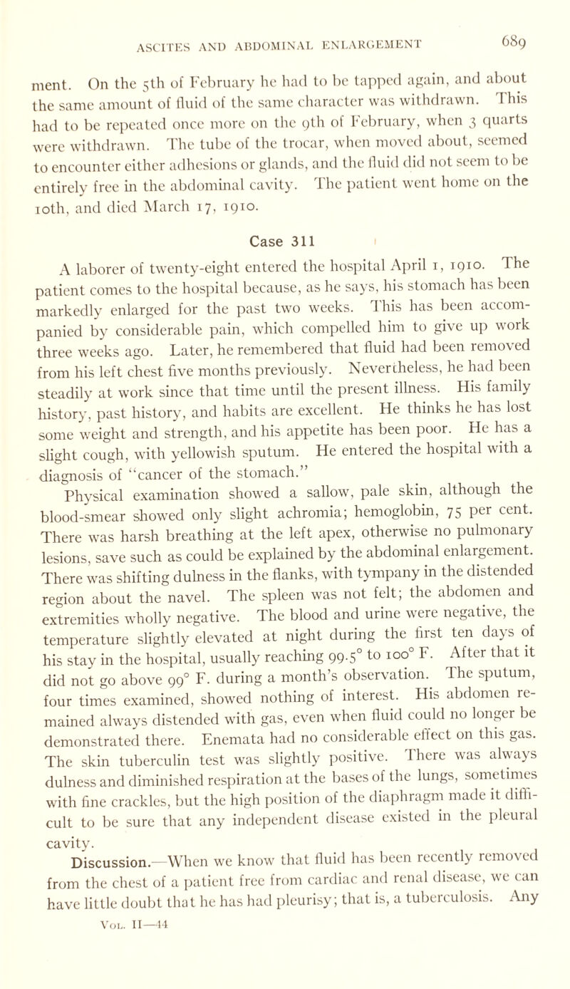 ment. On the 5th of February he had to be tapped again, and about the same amount of fluid of the same character was withdrawn. I his had to be repeated once more on the 9th of February, when 3 quarts were withdrawn. The tube of the trocar, when moved about, seemed to encounter either adhesions or glands, and the fluid did not seem to be entirely free in the abdominal cavity. The patient went home on the 10th, and died March 17. 1910. Case 311 A laborer of twenty-eight entered the hospital April 1, 1910. The patient comes to the hospital because, as he says, his stomach has been markedly enlarged for the past two weeks. 1 his has been accom¬ panied by considerable pain, which compelled him to give up work three weeks ago. Later, he remembered that fluid had been removed from his left chest five months previously. Nevertheless, he had been steadily at work since that time until the present illness. His family history, past history, and habits are excellent. He thinks he has lost some weight and strength, and his appetite has been poor. He has a slight cough, with yellowish sputum. He entered the hospital with a diagnosis of “cancer of the stomach.’ Physical examination showed a sallow, pale skin, although the blood-smear showed only slight achromia; hemoglobin, 75 per cent. There was harsh breathing at the left apex, otherwise no pulmonary lesions, save such as could be explained by the abdominal enlargement. There was shifting dulness in the flanks, with tympany in the distended region about the navel. The spleen was not felt; the abdomen and extremities wholly negative. The blood and urine were negative, the temperature slightly elevated at night during the first ten days of his stay in the hospital, usually reaching 99.50 to ioo° F. After that it did not go above 990 F. during a month’s observation. The sputum, four times examined, showed nothing of interest. His abdomen re¬ mained always distended with gas, even when fluid could no longer be demonstrated there. Enemata had no considerable effect on this gas. The skin tuberculin test was slightly positive. Ihere was always dulness and diminished respiration at the bases of the lungs, sometimes with fine crackles, but the high position of the diaphragm made it diffi¬ cult to be sure that any independent disease existed in the pleural cavity. Discussion.—When we know that fluid has been recently remov ed from the chest of a patient free from cardiac and renal disease, we can have little doubt that he has had pleurisy; that is, a tuberculosis. Any Vol. 11—14