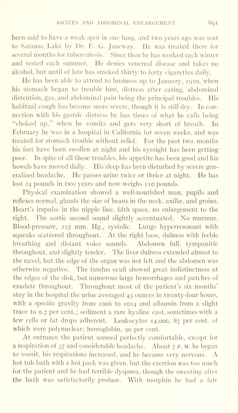 been said to have a weak spot in one lung, and two years ago was sent to Saranac Lake by Dr. E. G. Janeway. He was treated there for several months for tuberculosis. Since then he has worked each winter and rested each summer. He denies venereal disease and takes no alcohol, but until of late has smoked thirty to forty cigarettes daily. He has been able to attend to business up to January, iqto, when his stomach began to trouble him, distress after eating, abdominal distention, gas, and abdominal pain being the principal troubles. His habitual cough has become more severe, though it is still dry. In con¬ nection with his gastric distress he has times of what he calls being “choked up,” when he vomits and gets very short of breath. In February he was in a hospital in California for seven weeks, and was treated for stomach trouble without relief. For the past two months his feet have been swollen at night and his eyesight has been getting poor. In spite of all these troubles, his appetite has been good and his bowels have moved daily. His sleep has been disturbed by severe gen¬ eralized headache. He passes urine twice or thrice at night. He has lost 24 pounds in two years and now weighs no pounds. Physical examination showed a well-nourished man, pupils and reflexes normal, glands the size of beans in the neck, axillae, and groins. Heart’s impulse in the nipple line, fifth space, no enlargement to the right. The aortic second sound slightly accentuated. No murmur. Blood-pressure, 225 mm. Hg., systolic. Lungs hyperresonant with squeaks scattered throughout. At the right base, dulness with feeble breathing and distant voice sounds. Abdomen full, tympanitic throughout, and slightly tender. The liver dulness extended almost to the navel, but the edge of the organ was not felt and the abdomen was otherwise negative. The fundus oculi showed great indistinctness at the edges of the disk, but numerous large hemorrhages and patches of exudate throughout. Throughout most of the patient’s six months’ stay in the hospital the urine averaged 45 ounces in twenty-four hours, with a specific gravity from 1006 to 1014 and albumin from a slight trace to 0.7 per cent.; sediment a rare hyaline cast, sometimes with a few cells or fat drops adherent. Leukocytes 14,000, 87 per cent, of which were polynuclear; hemoglobin, 90 per cent. At entrance the patient seemed perfectly comfortable, except for a respiration of 37 and considerable headache. About 7 p. m. he began to vomit, his respirations increased, and he became very nervous. A hot tub bath with a hot pack was given, but the exertion was too much for the patient and he had terrible dyspnea, though the sweating after the bath was satisfactorily profuse. With morphin he had a fair