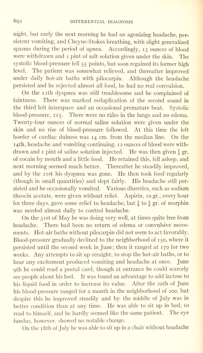 night, but early the next morning he had an agonizing headache, per¬ sistent vomiting, and Cheyne-Stokes breathing, with slight generalized spasms during the period of apnea. Accordingly, 15 ounces of blood were withdrawn and 1 pint of salt solution given under the skin. The systolic blood-pressure fell 55 points, but soon regained its former high level. The patient was somewhat relieved, and thereafter improved under daily hot-air baths with pilocarpin. Although the headache persisted and he rejected almost all food, he had no real convulsion. On the 12th dyspnea was still troublesome and he complained of faintness. There was marked reduplication of the second sound in the third left interspace and an occasional premature beat. Systolic blood-pressure, 215. There were no rales in the lungs and no edema. Twenty-four ounces of normal saline solution were given under the skin and no rise of blood-pressure followed. At this time the left border of cardiac dulness was 14 cm. from the median line. On the 14th, headache and vomiting continuing, 12 ounces of blood were with¬ drawn and 1 pint of saline solution injected. He was then given J gr. of cocain by mouth and a little food. He retained this, fell asleep, and next morning seemed much better. Thereafter he steadily improved, and by the 21st his dyspnea was gone. He then took food regularly (though in small quantities) and slept fairly. His headache still per¬ sisted and he occasionally vomited. Various diuretics, such as sodium theocin acetate, were given without relief. Aspirin, 10 gr., every hour for three days, gave some relief to headache, but f to ^ gr. of morphin was needed almost daily to control headache. On the 31st of May he was doing very well, at times quite free from headache. There had been no return of edema or convulsive move¬ ments. Hot-air baths without pilocarpin did not seem to act favorably. Blood-pressure gradually declined to the neighborhood of 150, where it persisted until the second week in June; then it ranged at 170 for two weeks. Any attempts to sit up straight, to stop the hot-air baths, or to bear any excitement produced vomiting and headache at once. June 9th he could read a postal card, though at entrance he could scarcely see people about his bed. It was found an advantage to add lactose to his liquid food in order to increase its value. After the 20th of June his blood-pressure ranged for a month in the neighborhood of 200, but despite this he improved steadily and by the middle of July was in better condition than at any time. He was able to sit up in bed, to read to himself, and he hardly seemed like the same patient. The eye fundus, however, showed no notable change. On the 18th of July he was able to sit up in a chair without headache