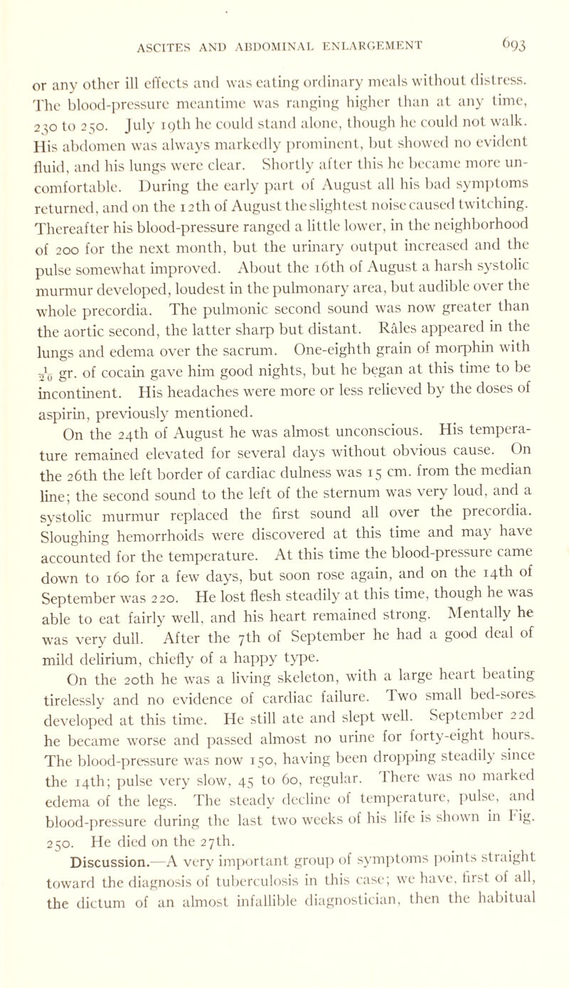 or any other ill effects and was eating ordinary meals without distress. The blood-pressure meantime was ranging higher than at any time, 2 :;o to 250. July i()th he could stand alone, though he could not walk. His abdomen was always markedly prominent, but showed no evident fluid, and his lungs were clear. Shortly after this he became more un¬ comfortable. During the early part of August all his bad symptoms returned, and on the 12th of August the slightest noise caused twitching. Thereafter his blood-pressure ranged a little lower, in the neighborhood of 200 for the next month, but the urinary output increased and the pulse somewhat improved. About the 16th of August a harsh systolic murmur developed, loudest in the pulmonary area, but audible over the whole precordia. The pulmonic second sound was now greater than the aortic second, the latter sharp but distant. Rales appeared in the lungs and edema over the sacrum. One-eighth grain of morphin with 20 gr. of cocam gave him good nights, but he began at this time to be incontinent. His headaches were more or less relieved by the doses of aspirin, previously mentioned. On the 24th of August he was almost unconscious. His tempera¬ ture remained elevated for several days without obvious cause. On the 26th the left border of cardiac dulness was 15 cm. from the median line; the second sound to the left of the sternum was very loud, and a systolic murmur replaced the first sound all over the precordia. Sloughing hemorrhoids were discovered at this time and ma) ha\e accounted for the temperature. At this time the blood-pressure came down to 160 for a few days, but soon rose again, and on the 14th of September was 220. He lost flesh steadily at this time, though he was able to eat fairly well, and his heart remained strong. Mentally he was very dull. After the 7th of September he had a good deal of mild delirium, chiefly of a happy type. On the 20th he was a living skeleton, with a large heart beating tirelessly and no evidence of cardiac failure. I wo small bed-sores, developed at this time. He still ate and slept well. September 2 2d he became wTorse and passed almost no urine for forty-eight hours. The blood-pressure wras now 150, having been dropping steadily since the 14th; pulse very slow, 45 to 60, regular. 1 here was no marked edema of the legs. The steady decline of temperature, pulse, and blood-pressure during the last two weeks of his life is shown in I' ig. 250. He died on the 27th. Discussion.—A very important group of symptoms points straight toward the diagnosis of tuberculosis in this case; we have, first ol all, the dictum of an almost infallible diagnostician, then the habitual