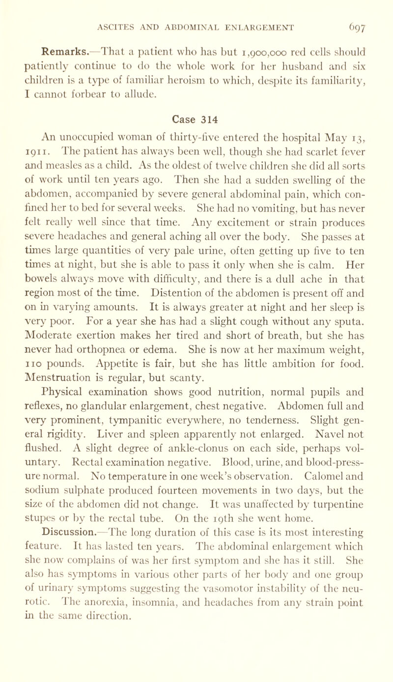 Remarks.—That a patient who has but 1,900,000 red cells should patiently continue to do the whole work for her husband and six children is a type of familiar heroism to which, despite its familiarity, I cannot forbear to allude. Case 314 An unoccupied woman of thirty-five entered the hospital May 13, 1911. The patient has always been well, though she had scarlet fever and measles as a child. As the oldest of twelve children she did all sorts of work until ten years ago. Then she had a sudden swelling of the abdomen, accompanied by severe general abdominal pain, which con¬ fined her to bed for several weeks. She had no vomiting, but has never felt really well since that time. Any excitement or strain produces severe headaches and general aching all over the body. She passes at times large quantities of very pale urine, often getting up five to ten times at night, but she is able to pass it only when she is calm. Her bowels always move with difficulty, and there is a dull ache in that region most of the time. Distention of the abdomen is present off and on in varying amounts. It is always greater at night and her sleep is very poor. For a year she has had a slight cough without any sputa. Moderate exertion makes her tired and short of breath, but she has never had orthopnea or edema. She is now at her maximum weight, no pounds. Appetite is fair, but she has little ambition for food. Menstruation is regular, but scanty. Physical examination shows good nutrition, normal pupils and reflexes, no glandular enlargement, chest negative. Abdomen full and very prominent, tympanitic everywhere, no tenderness. Slight gen¬ eral rigidity. Liver and spleen apparently not enlarged. Navel not flushed. A slight degree of ankle-clonus on each side, perhaps vol¬ untary. Rectal examination negative. Blood, urine, and blood-press¬ ure normal. No temperature in one week’s observation. Calomel and sodium sulphate produced fourteen movements in two days, but the size of the abdomen did not change. It was unaffected by turpentine stupes or by the rectal tube. On the 19th she went home. Discussion. -The long duration of this case is its most interesting feature. It has lasted ten years. The abdominal enlargement which she now complains of was her first symptom and she has it still. She also has symptoms in various other parts of her body and one group of urinary symptoms suggesting the vasomotor instability of the neu¬ rotic. The anorexia, insomnia, and headaches from any strain point in the same direction.