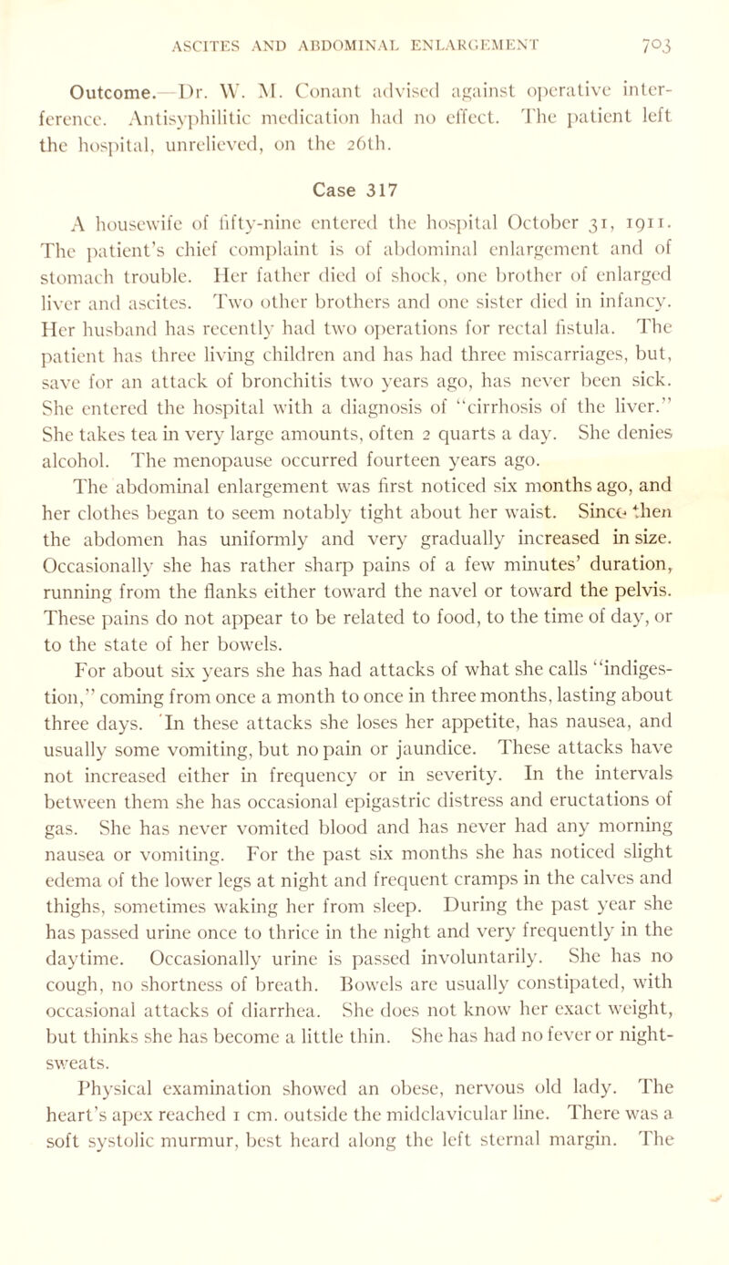 Outcome.—Dr. W. M. Conant advised against operative inter¬ ference. Antisyphilitic medication had no effect. The patient left the hospital, unrelieved, on the 26th. Case 317 A housewife of fifty-nine entered the hospital October 31, 1911. The patient’s chief complaint is of abdominal enlargement and of stomach trouble. Her father died of shock, one brother of enlarged liver and ascites. Two other brothers and one sister died in infancy. Her husband has recently had two operations for rectal fistula. The patient has three living children and has had three miscarriages, but, save for an attack of bronchitis two years ago, has never been sick. She entered the hospital with a diagnosis of “cirrhosis of the liver.” She takes tea in very large amounts, often 2 quarts a day. She denies alcohol. The menopause occurred fourteen years ago. The abdominal enlargement was first noticed six months ago, and her clothes began to seem notably tight about her waist. Since* then the abdomen has uniformly and very gradually increased in size. Occasionally she has rather sharp pains of a few minutes’ duration, running from the flanks either toward the navel or toward the pelvis. These pains do not appear to be related to food, to the time of day, or to the state of her bowels. For about six years she has had attacks of what she calls “indiges¬ tion,” coming from once a month to once in three months, lasting about three days. In these attacks she loses her appetite, has nausea, and usually some vomiting, but no pain or jaundice. These attacks have not increased either in frequency or in severity. In the intervals between them she has occasional epigastric distress and eructations of gas. She has never vomited blood and has never had any morning nausea or vomiting. For the past six months she has noticed slight edema of the lower legs at night and frequent cramps in the calves and thighs, sometimes waking her from sleep. During the past year she has passed urine once to thrice in the night and very frequently in the daytime. Occasionally urine is passed involuntarily. She has no cough, no shortness of breath. Bowels are usually constipated, with occasional attacks of diarrhea. She does not know her exact weight, but thinks she has become a little thin. She has had no fever or night- sweats. Physical examination showed an obese, nervous old lady. The heart’s apex reached 1 cm. outside the midclavicular line. There was a soft systolic murmur, best heard along the left sternal margin. The