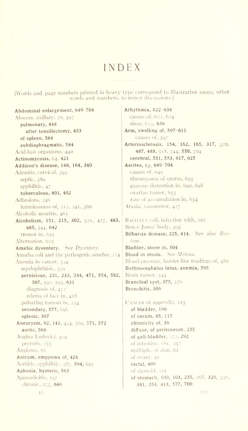 INDEX [Words and page numbers printed in heavy type correspond to illustrative cases; other words and numbers, to minor discussions.) Abdominal enlargement, 049-704 Abscess, axillary, 70. 507 pulmonary, 448 after tonsillectomy, 453 of spleen, 584 subdiaphragmatic, 584 Acid-fast organisms, 440 Actinomycosis, 64. 421 Addison’s disease, 148, 164, 340 Adenitis, cervical, 393 septic, 389 syphilitic, 47 tuberculous, 401, 402 Adhesions, 346 harmlessness of, 212, 241, 300 Alcoholic neuritis, 465 Alcoholism, 151, 215, 302, 321, 417, 483, 485, 544. 642 tremor in, 639 Alternation, 625 Amebic dysentery. See Dysentery. Amoeba coli and the pathogenic ameb;e, 224 Anemia in cancer, 334 myelophthisic. 579 pernicious, 231, 233, 334, 471, 554, 582, 58/, 59-• 505> ^51 diagnosis of, 472 edema of face in, 418 pulsating tumors in, 234 secondary, 577, 696 splenic, 367 Aneurysm, 92, 141, 444. 569, 571, 572 aortic, 566 Angina Ludovici, 429 pectoris, 255 Angioma, 61 Antrum, empyema of, 424 Aortitis, syphilitic, 3S7, 594, 602 Aphonia, hysteric, 563 Appendicitis, 197 chronic, 275, 686 Arhythmia, 622-638 causes of, 622, 624 sinus, 623, 636 Arm, swelling of, 597-611 causes of, 597 Arteriosclerosis, 154, 162, 165, 317, 320, 487, 488, 518, 544, 550, 704 cerebral, 551, 553, 617, 625 Ascites, 13, 649-704 causes of, 649 fibromyoma of uterus, 655 gaseous distention in, 690, 69S ovarian tumor, 655 rate of accumulation in, 654 Ataxia, vasomotor, 427 Bacillus coli, infection with, 202 Bence-Jones' body, 305 Bilharzia disease, 225, 414. See also Rec¬ tum. Bladder, stone in, 504 Blood in stools. See Mclena. Blood-pressure, border-line readings of, 4S0 Bothriocephalus latus, anemia, 595 Brain tumor, 544 Branchial cyst, 375, 576 Bronchitis, 306 Canc er of appendix, 115 of bladder, 196 of cecum, 85, 115 chronicity of, 36 diffuse, of peritoneum, 235 of gall-bladder, 272, 292 of intestine, i8r, 257 multiple, of skin, 62 of ovary, 41 rectal, 409 of sigmoid, 201 of stomach, 100, 103, 235, 26S. 329, 336, 341, 354, 413, 577, 700 45