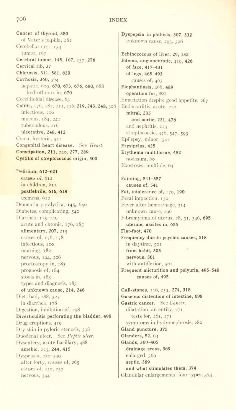 Cancer of thyroid, 380 of Vater’s papilla, 282 Cerebellar cyst, 154 tumor, 167 Cerebral tumor, 145, 167, 257, 276 Cervical rib, 37 Chlorosis, 311, 581, 620 Cirrhosis, 360, 364 hepatic, 609, 670, 673, 676, 680, 688 hydrothorax in, 670 Coccidioidal disease, 63 Colitis, 176, 182, 211, 216, 219, 243, 248, 306 infectious, 200 mucous, 184, 241 tuberculous, 216 ulcerative, 248, 412 Coma, hysteric, 542 Congenital heart disease. See Heart. Constipation, 211, 240, 277, 289 Cystitis of streptococcus origin, 500 TVlirium, 612-621 causes uf, 612 in children, 612 postfebrile, 616, 618 tremens, 612 Dementia paralytica, 145, 640 Diabetes, complicating, 540 Diarrhea, 175-249 acute and chronic, 176, 185 alimentary, 207, 215 causes of, 176, 178 infectious, 200 morning, 182 nervous, 194, 206 proctoscopy in, 183 prognosis of, 184 stools in, 183 types and diagnosis, 183 of unknown cause, 214, 246 Diet, bad, 288, 327 in diarrhea, 178 Digestion, inhibition of, 258 Diverticulitis perforating the bladder, 498 Drug eruptions, 419 Dry skin in pyloric stenosis, 338 Duodenal ulcer. See Peptic ulcer. Dysentery, acute bacillary, 488 amebic, 223, 244, 415 Dyspepsia, 250-349 after forty, causes of, 265 causes of, 250, 257 nervous, 344 Dyspepsia in phthisis, 307, 332 unknown cause, 293, 326 Echinococcus of liver, 29, 132 Edema, angioneurotic, 419, 426 of face, 417- 431 of legs, 465-493 causes of, 465 Elephantiasis, 466, 489 operation for, 491 Emaciation despite good appetite, 267 Endocarditis, acute, 220 mitral, 235 and aortic, 221, 476 and nephritis, 223 streptococcic, 476, 547, 593 Epilepsy, minor, 542 Erysipelas, 425 Erythema multiforme, 482 nodosum, 60 Exostoses, multiple, 63 Fainting, 541-557 causes of, 541 Fat, intolerance of, 179, 190 Fecal impaction, 130 Fever after hemorrhage, 314 unknown cause, 296 Fibromyoma of uterus, 28, 31, 346, 695 uterine, ascites in, 655 Flat-foot, 470 Frequency due to psychic causes, 518 in daytime, 501 from habit, 505 nervous, 501 with antiflexion, 502 Frequent micturition and polyuria, 495-540 causes of, 495 Gall-stones, 116, 254, 274, 318 Gaseous distention of intestine, 698 Gastric cancer. See Cancer. dilatation, an entity, 271 tests for, 261, 271 symptoms in hydronephrosis, 280 Gland puncture, 375 Glanders, 52, 64 Glands, 369-405 drainage areas, 369 enlarged, 369 septic, 389 and what stimulates them, 374 Glandular enlargements, four types, 373