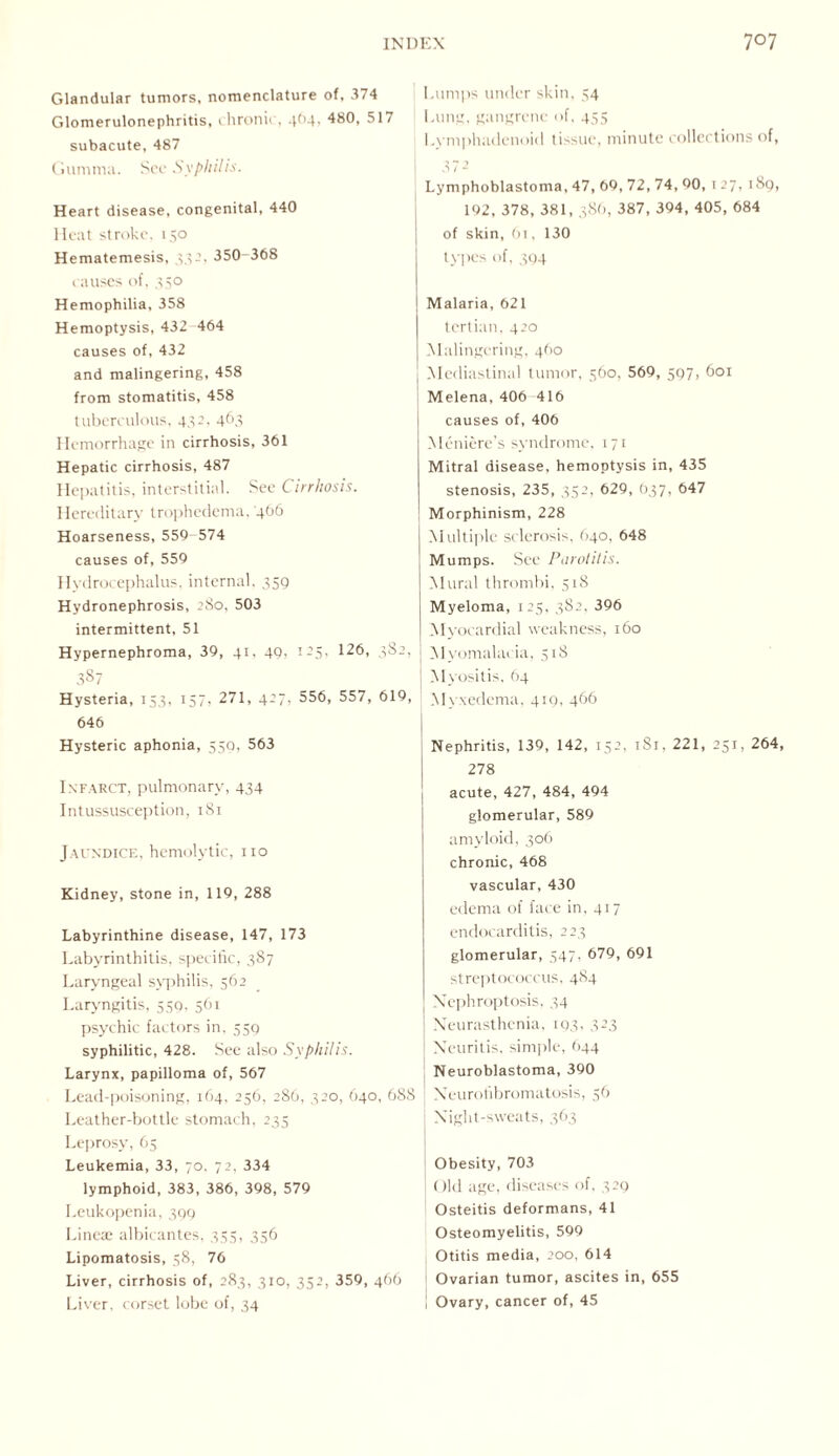 Glandular tumors, nomenclature of, 374 Glomerulonephritis, chronic, 4O4, 480, 517 subacute, 487 Gumma. See Syphilis. Heart disease, congenital, 440 Heat stroke, 150 Hematemesis, 332, 350 368 causes of, 350 Hemophilia, 358 Hemoptysis, 432-464 causes of, 432 and malingering, 458 from stomatitis, 458 tuberculous, 432, 463 Hemorrhage in cirrhosis, 361 Hepatic cirrhosis, 487 Hepatitis, interstitial. See Cirrhosis. Hereditary trophedema, '466 Hoarseness, 559-574 causes of, 559 Hydrocephalus, internal. 359 Hydronephrosis, 280, 503 intermittent, 51 Hypernephroma, 39, 41, 49, 125. 126, 382, 387 Hysteria, 153, 157, 271, 427, 556, 557, 619, 646 Hysteric aphonia, 559, 563 Infarct, pulmonary, 434 Intussusception, 181 Jaundice, hemolytic, no Kidney, stone in, 119, 288 Labyrinthine disease, 147, 173 Labyrinthitis, specific, 387 Laryngeal syphilis, 562 Laryngitis, 559. 561 psychic factors in, 559 syphilitic, 428. See also Syphilis. Larynx, papilloma of, 567 Lead-poisoning, 164, 256, 286, 320, 640, 688 Leather-bottle stomach, 233 Leprosy, 65 Leukemia, 33, 70, 72, 334 lymphoid, 383, 386, 398, 579 Leukopenia, 399 Lineae albicantes, 335, 356 Lipomatosis, 38, 76 Liver, cirrhosis of, 283, 310, 352, 359, 466 Liver, corset lobe of, 34 Lumps under skin, 34 Lung, gangrene of, 435 Lvmphadenoid tissue, minute collections of, 372 Lymphoblastoma, 47, 69, 72, 74, 90, 127, 189, 192, 378, 381, 386, 387, 394, 405, 684 of skin, 61, 130 types of, 394 Malaria, 621 tertian, 420 Malingering, 460 Mediastinal tumor, 560, 569, 597, 601 Melena, 406 416 causes of, 406 Meniere’s syndrome, 171 Mitral disease, hemoptysis in, 435 stenosis, 235, 352, 629, O37, 647 Morphinism, 228 Multiple sclerosis, 640, 648 Mumps. See Parotitis. Mural thrombi, 518 Myeloma, 123, 382, 396 Myocardial weakness, 160 Myomalacia, 51S Myositis. 64 Myxedema, 419, 466 Nephritis, 139, 142, 152, 1S1, 221, 251, 264, 278 acute, 427, 484, 494 glomerular, 589 amyloid, 306 chronic, 468 vascular, 430 edema of face in, 417 endocarditis, 223 glomerular, 347, 679, 691 streptococcus, 484 Nephroptosis, 34 Neurasthenia, 193, 323 Neuritis, simple, 644 Neuroblastoma, 390 Neurofibromatosis, 56 Night-sweats, 363 Obesity, 703 Old age, diseases of, 329 Osteitis deformans, 41 Osteomyelitis, 599 Otitis media, 200, 614 l Ovarian tumor, ascites in, 655 Ovary, cancer of, 45