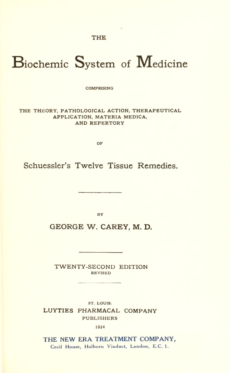 THE Biochemic System of IVEedicine COMPRISING THE THEORY, PATHOLOGICAL ACTION, THERAPEUTICAL APPLICATION, MATERIA MEDICA, AND REPERTORY OF Schuessler’s Twelve Tissue Remedies. BY GEORGE W. CAREY, M. D. TWENTY-SECOND EDITION REVISED ST. LOUIS. LUYTIES PHARMACAL COMPANY PUBLISHERS 1924 THE NEW ERA TREATMENT COMPANY, Cecil House, Holborn Viaduct, London, E.C. 1.